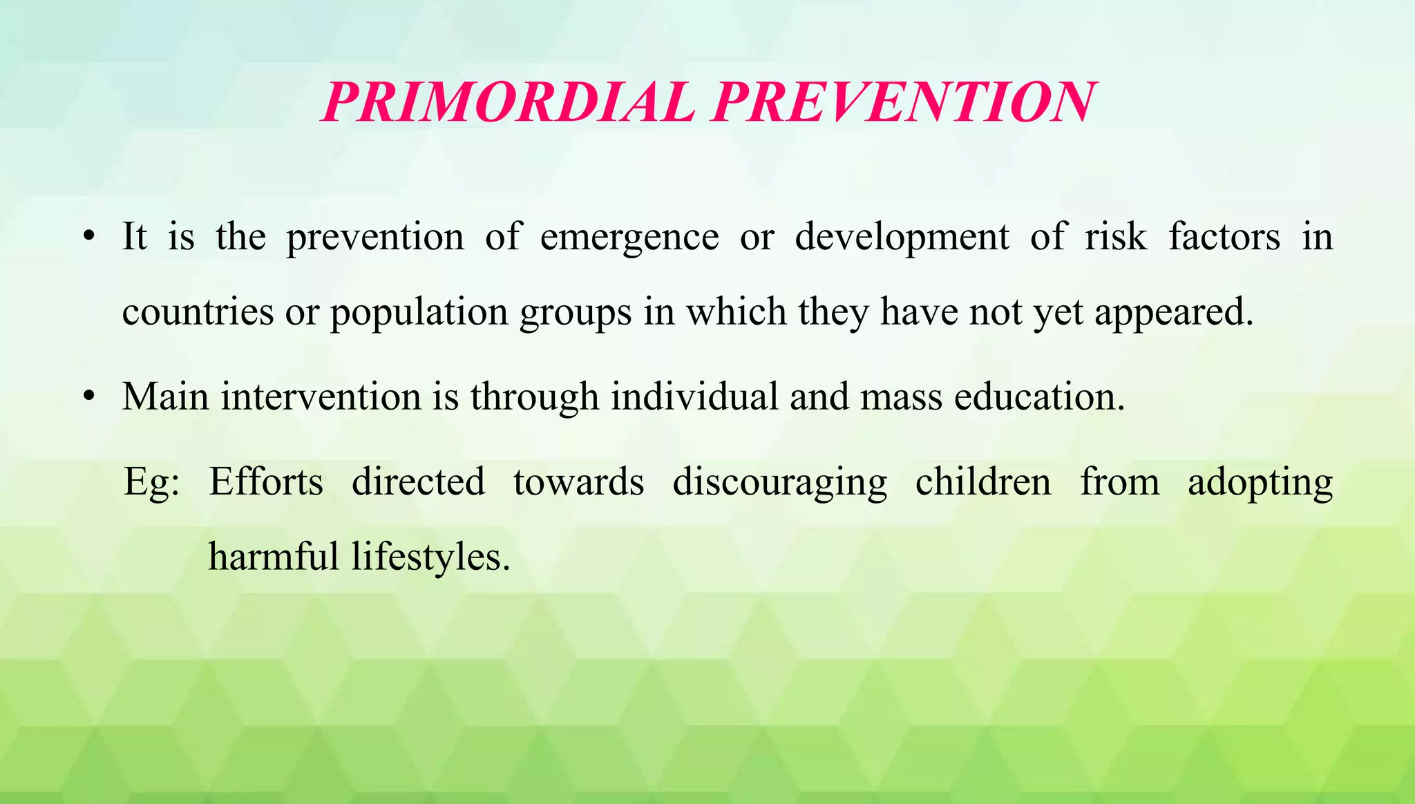 PRIMORDIAL PREVENTION
• It is the prevention of emergence or development of risk factors in
countries or population groups in which they have not yet appeared.
• Main intervention is through individual and mass education.
Eg: Efforts directed towards discouraging children from adopting
harmful lifestyles.
 