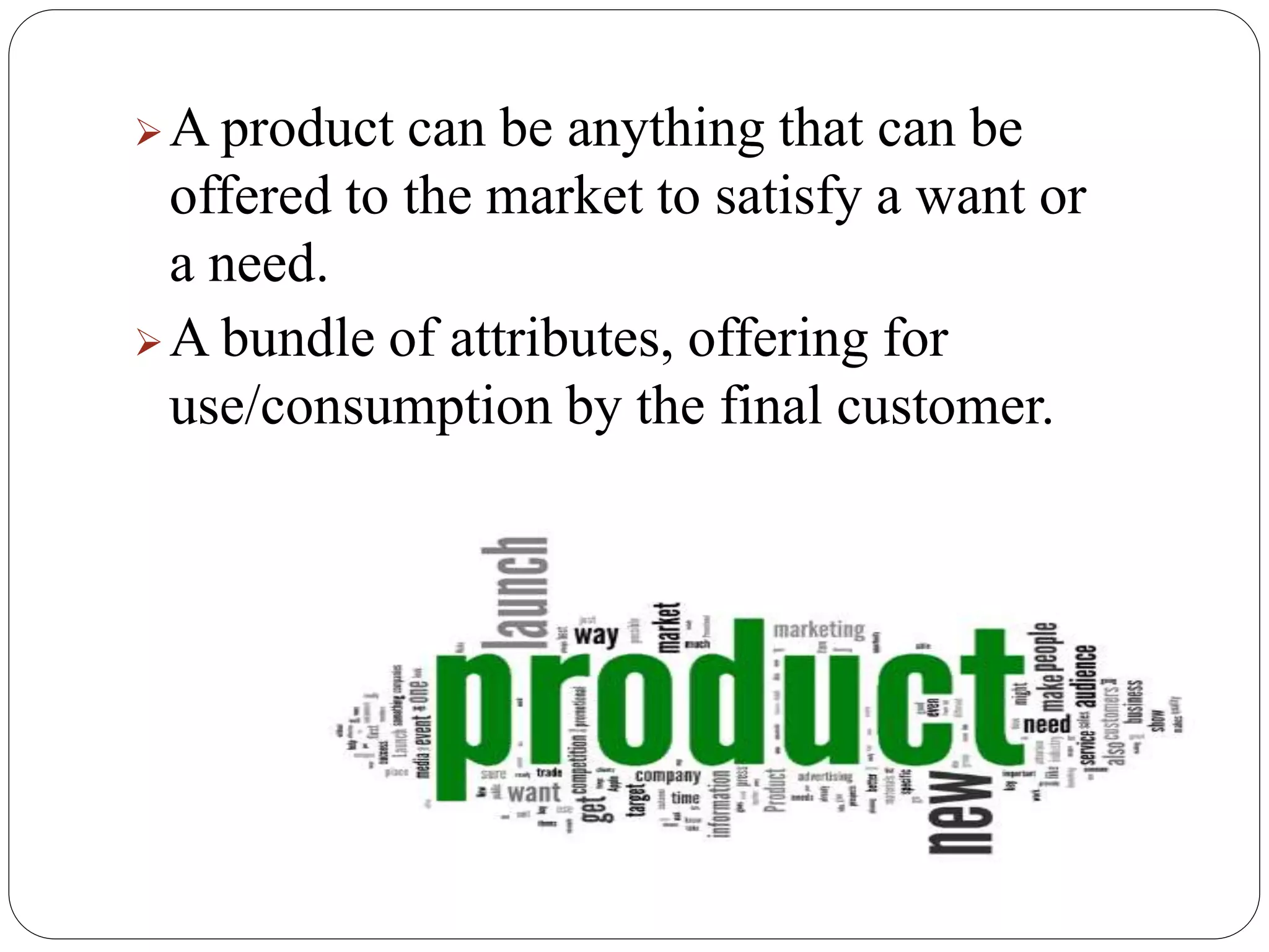 A product can be anything that can be
offered to the market to satisfy a want or
a need.
A bundle of attributes, offering for
use/consumption by the final customer.