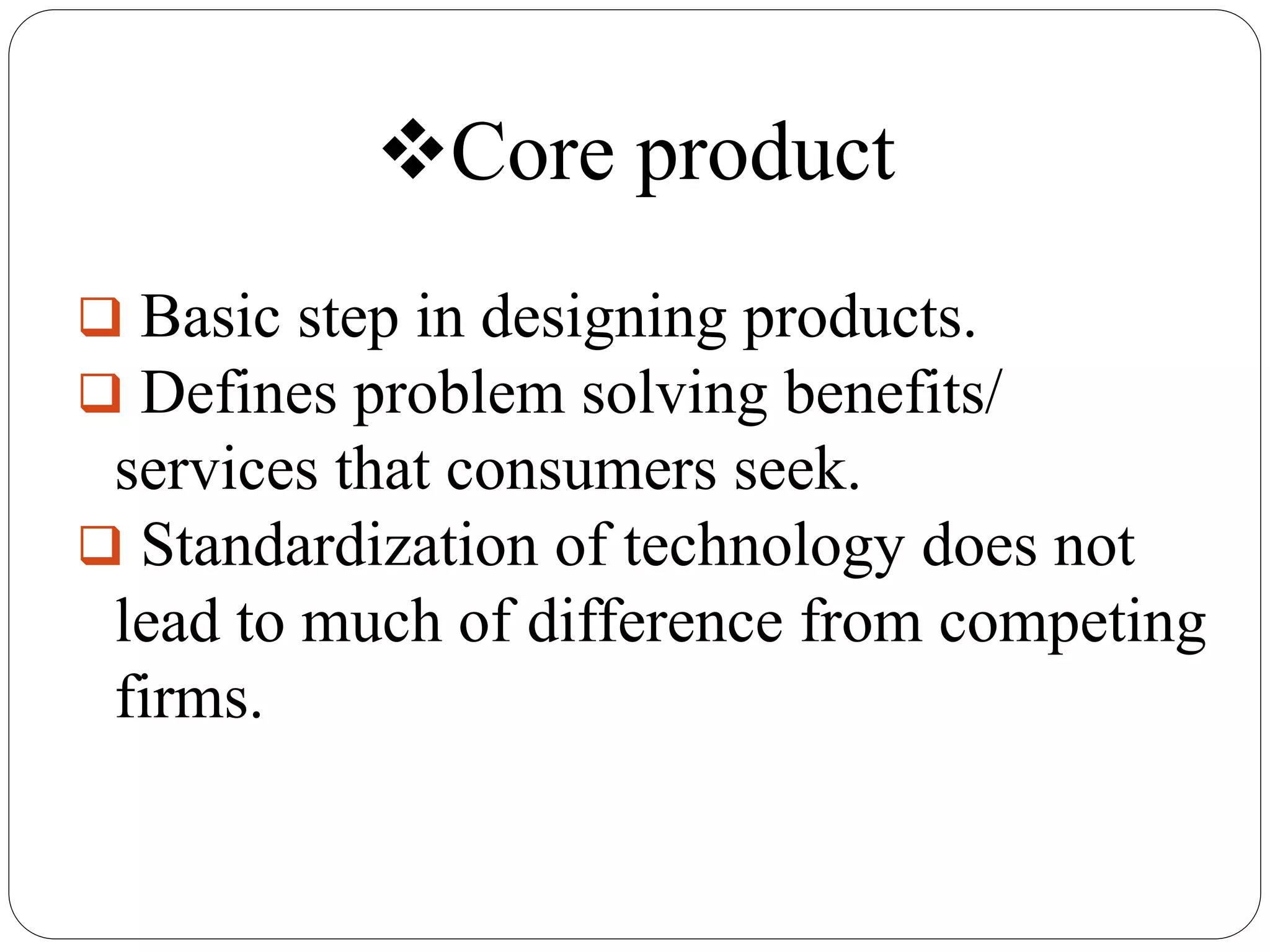 Core product
Basic step in designing products.
Defines problem solving benefits/
services that consumers seek.
Standardization of technology does not
lead to much of difference from competing
firms.