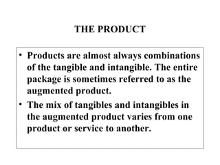 THE PRODUCT
• Products are almost always combinations
of the tangible and intangible. The entire
package is sometimes referred to as the
augmented product.
• The mix of tangibles and intangibles in
the augmented product varies from one
product or service to another.

 