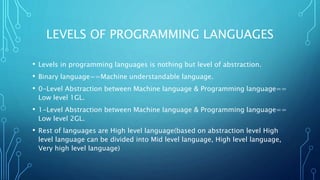 LEVELS OF PROGRAMMING LANGUAGES
• Levels in programming languages is nothing but level of abstraction.
• Binary language==Machine understandable language.
• 0-Level Abstraction between Machine language & Programming language==
Low level 1GL.
• 1-Level Abstraction between Machine language & Programming language==
Low level 2GL.
• Rest of languages are High level language(based on abstraction level High
level language can be divided into Mid level language, High level language,
Very high level language)
 