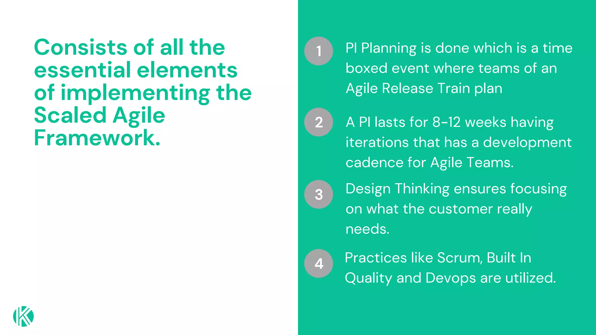 Consists of all the
essential elements
of implementing the
Scaled Agile
Framework.
PI Planning is done which is a time
boxed event where teams of an
Agile Release Train plan
A PI lasts for 8-12 weeks having
iterations that has a development
cadence for Agile Teams.
Design Thinking ensures focusing
on what the customer really
needs.
1
2
3
Practices like Scrum, Built In
Quality and Devops are utilized.
4
 