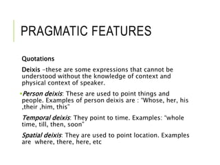 PRAGMATIC FEATURES
Quotations
Deixis -these are some expressions that cannot be
understood without the knowledge of context and
physical context of speaker.
Person deixis: These are used to point things and
people. Examples of person deixis are : “Whose, her, his
,their ,him, this”
Temporal deixis: They point to time. Examples: “whole
time, till, then, soon”
Spatial deixis: They are used to point location. Examples
are where, there, here, etc
 