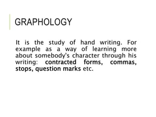GRAPHOLOGY
It is the study of hand writing. For
example as a way of learning more
about somebody's character through his
writing: contracted forms, commas,
stops, question marks etc.
 