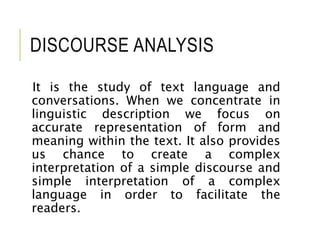 DISCOURSE ANALYSIS
It is the study of text language and
conversations. When we concentrate in
linguistic description we focus on
accurate representation of form and
meaning within the text. It also provides
us chance to create a complex
interpretation of a simple discourse and
simple interpretation of a complex
language in order to facilitate the
readers.
 