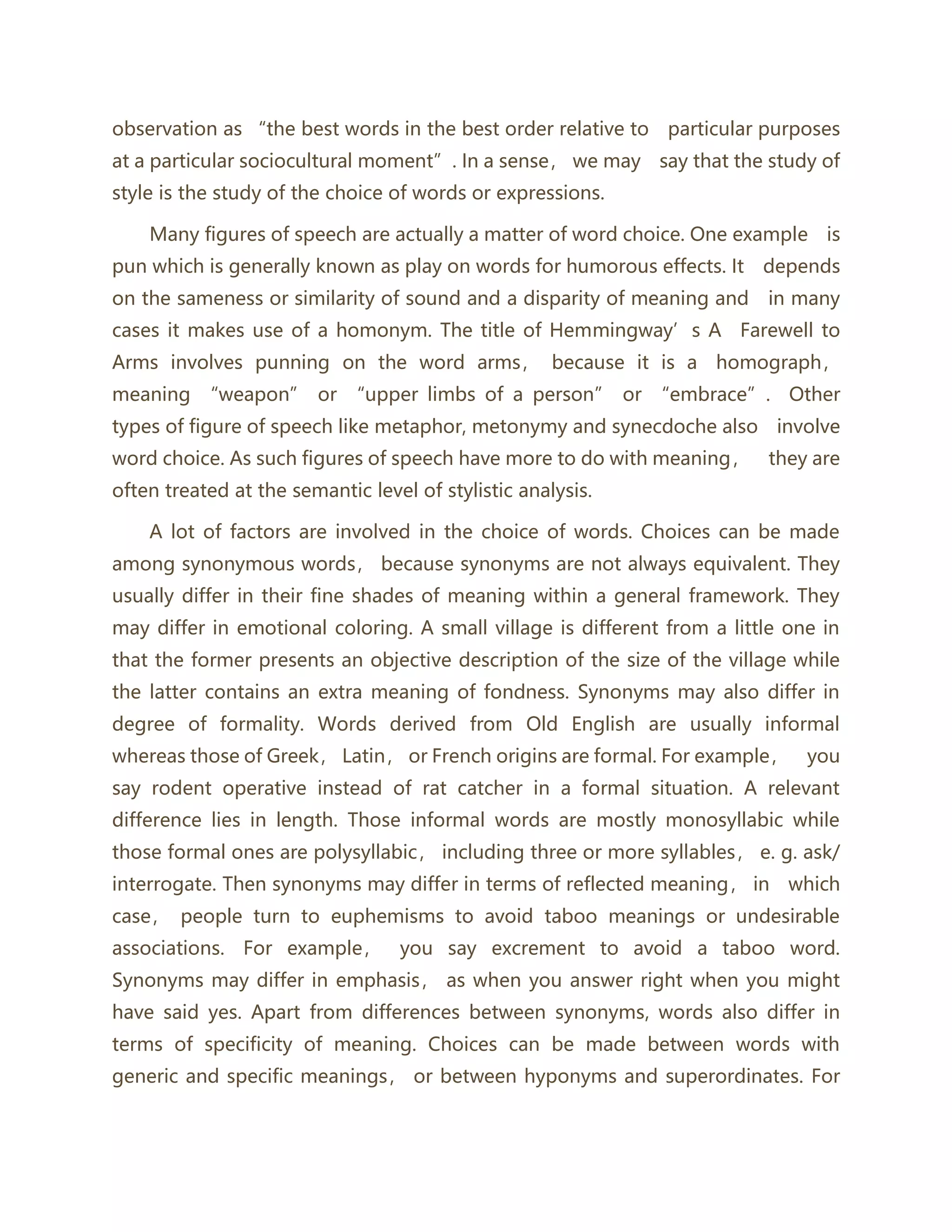 observation as “the best words in the best order relative to particular purposes
at a particular sociocultural moment”. In a sense， we may say that the study of
style is the study of the choice of words or expressions.
Many figures of speech are actually a matter of word choice. One example is
pun which is generally known as play on words for humorous effects. It depends
on the sameness or similarity of sound and a disparity of meaning and in many
cases it makes use of a homonym. The title of Hemmingway’s A Farewell to
Arms involves punning on the word arms， because it is a homograph，
meaning “weapon” or “upper limbs of a person” or “embrace”. Other
types of figure of speech like metaphor, metonymy and synecdoche also involve
word choice. As such figures of speech have more to do with meaning， they are
often treated at the semantic level of stylistic analysis.
A lot of factors are involved in the choice of words. Choices can be made
among synonymous words， because synonyms are not always equivalent. They
usually differ in their fine shades of meaning within a general framework. They
may differ in emotional coloring. A small village is different from a little one in
that the former presents an objective description of the size of the village while
the latter contains an extra meaning of fondness. Synonyms may also differ in
degree of formality. Words derived from Old English are usually informal
whereas those of Greek， Latin， or French origins are formal. For example， you
say rodent operative instead of rat catcher in a formal situation. A relevant
difference lies in length. Those informal words are mostly monosyllabic while
those formal ones are polysyllabic， including three or more syllables， e. g. ask/
interrogate. Then synonyms may differ in terms of reflected meaning， in which
case， people turn to euphemisms to avoid taboo meanings or undesirable
associations. For example， you say excrement to avoid a taboo word.
Synonyms may differ in emphasis， as when you answer right when you might
have said yes. Apart from differences between synonyms, words also differ in
terms of specificity of meaning. Choices can be made between words with
generic and specific meanings， or between hyponyms and superordinates. For
 