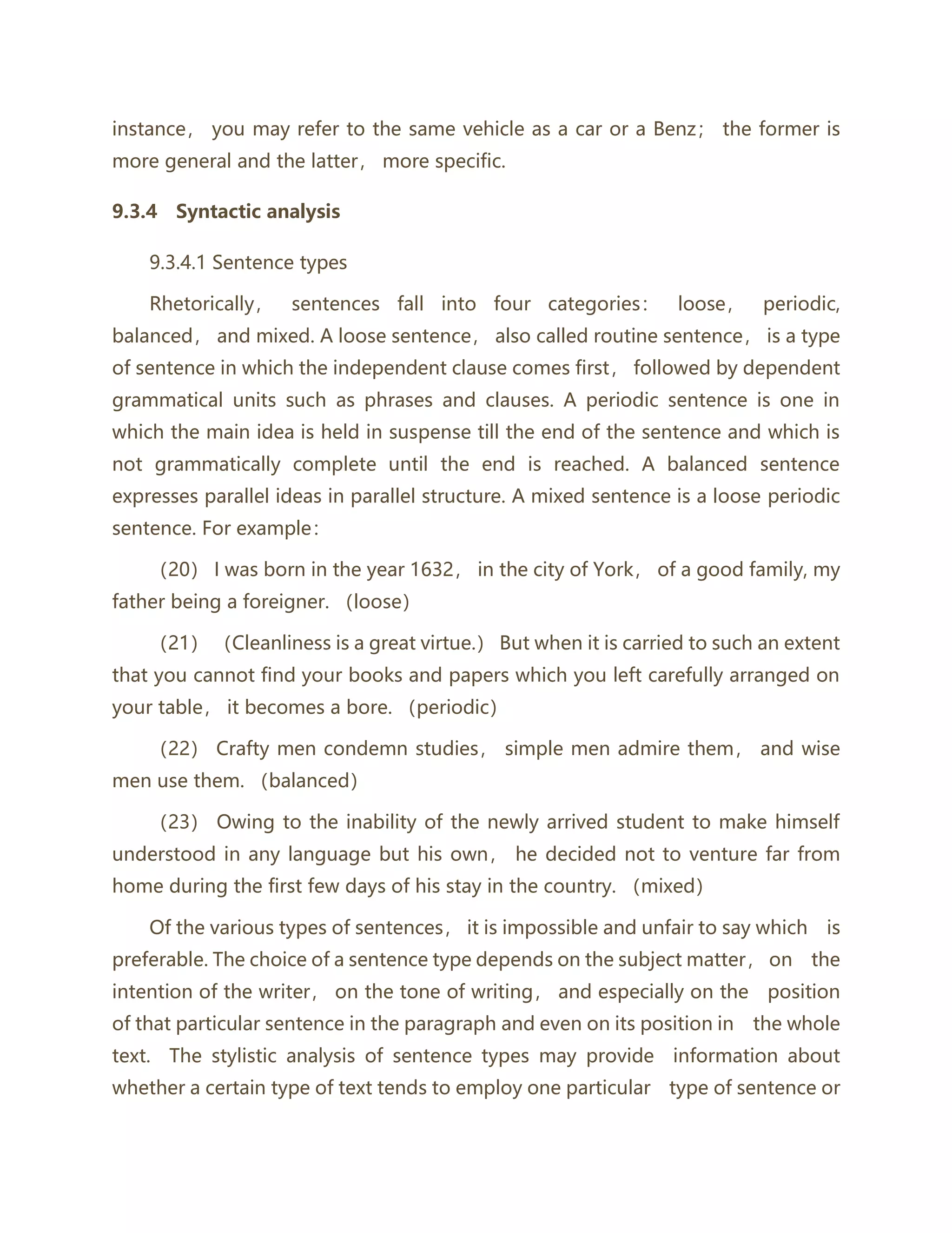 instance， you may refer to the same vehicle as a car or a Benz； the former is
more general and the latter， more specific.
9.3.4 Syntactic analysis
9.3.4.1 Sentence types
Rhetorically， sentences fall into four categories： loose， periodic,
balanced， and mixed. A loose sentence， also called routine sentence， is a type
of sentence in which the independent clause comes first， followed by dependent
grammatical units such as phrases and clauses. A periodic sentence is one in
which the main idea is held in suspense till the end of the sentence and which is
not grammatically complete until the end is reached. A balanced sentence
expresses parallel ideas in parallel structure. A mixed sentence is a loose periodic
sentence. For example：
（20） I was born in the year 1632， in the city of York， of a good family, my
father being a foreigner. （loose）
（21） （Cleanliness is a great virtue.） But when it is carried to such an extent
that you cannot find your books and papers which you left carefully arranged on
your table， it becomes a bore. （periodic）
（22） Crafty men condemn studies， simple men admire them， and wise
men use them. （balanced）
（23） Owing to the inability of the newly arrived student to make himself
understood in any language but his own， he decided not to venture far from
home during the first few days of his stay in the country. （mixed）
Of the various types of sentences， it is impossible and unfair to say which is
preferable. The choice of a sentence type depends on the subject matter， on the
intention of the writer， on the tone of writing， and especially on the position
of that particular sentence in the paragraph and even on its position in the whole
text. The stylistic analysis of sentence types may provide information about
whether a certain type of text tends to employ one particular type of sentence or
 