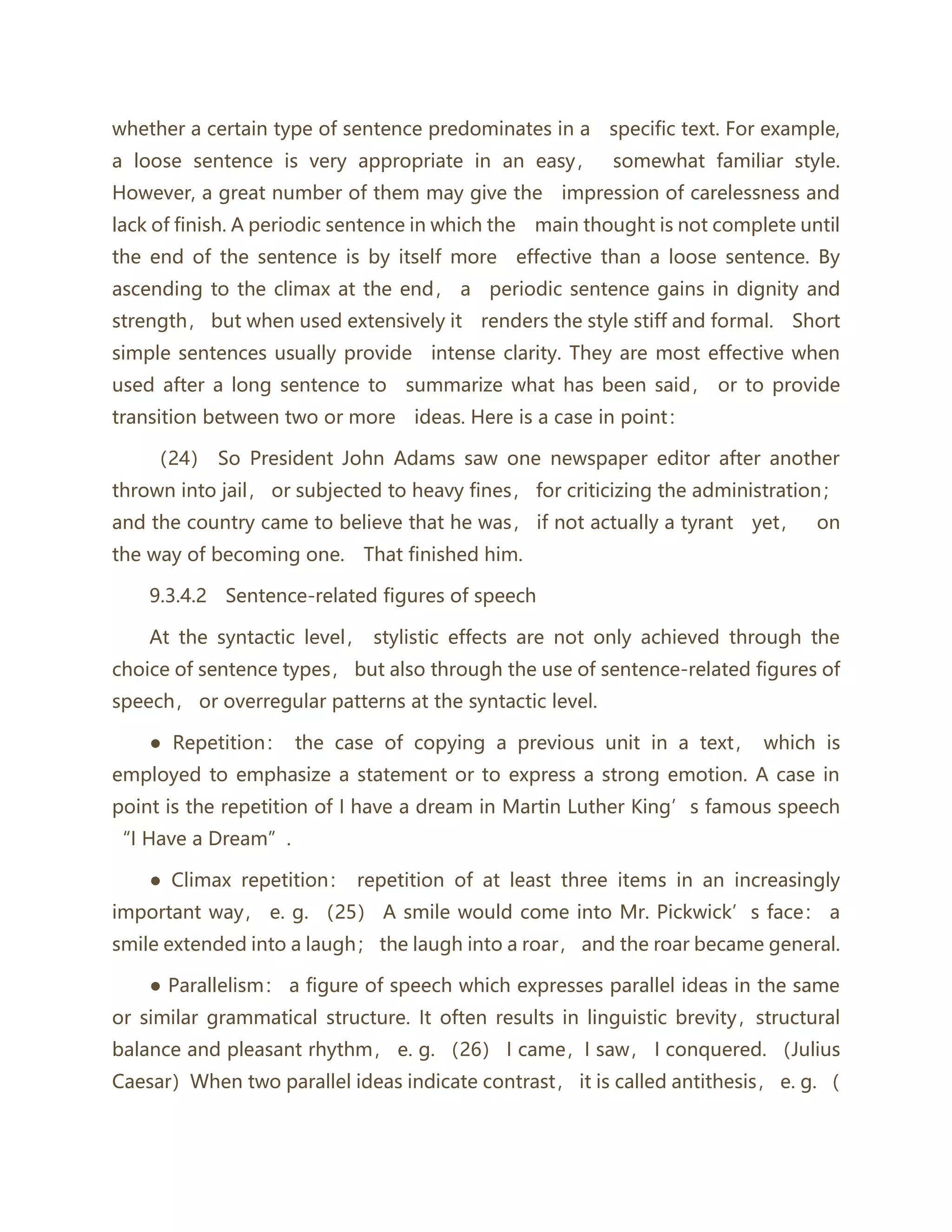 whether a certain type of sentence predominates in a specific text. For example,
a loose sentence is very appropriate in an easy， somewhat familiar style.
However, a great number of them may give the impression of carelessness and
lack of finish. A periodic sentence in which the main thought is not complete until
the end of the sentence is by itself more effective than a loose sentence. By
ascending to the climax at the end， a periodic sentence gains in dignity and
strength， but when used extensively it renders the style stiff and formal. Short
simple sentences usually provide intense clarity. They are most effective when
used after a long sentence to summarize what has been said， or to provide
transition between two or more ideas. Here is a case in point：
（24） So President John Adams saw one newspaper editor after another
thrown into jail， or subjected to heavy fines， for criticizing the administration；
and the country came to believe that he was， if not actually a tyrant yet， on
the way of becoming one. That finished him.
9.3.4.2 Sentence‐related figures of speech
At the syntactic level， stylistic effects are not only achieved through the
choice of sentence types， but also through the use of sentence-related figures of
speech， or overregular patterns at the syntactic level.
● Repetition： the case of copying a previous unit in a text， which is
employed to emphasize a statement or to express a strong emotion. A case in
point is the repetition of I have a dream in Martin Luther King’s famous speech
“I Have a Dream”.
● Climax repetition： repetition of at least three items in an increasingly
important way， e. g. （25） A smile would come into Mr. Pickwick’s face： a
smile extended into a laugh； the laugh into a roar， and the roar became general.
● Parallelism： a figure of speech which expresses parallel ideas in the same
or similar grammatical structure. It often results in linguistic brevity，structural
balance and pleasant rhythm， e. g. （26） I came，I saw， I conquered. （Julius
Caesar）When two parallel ideas indicate contrast， it is called antithesis， e. g. （
 