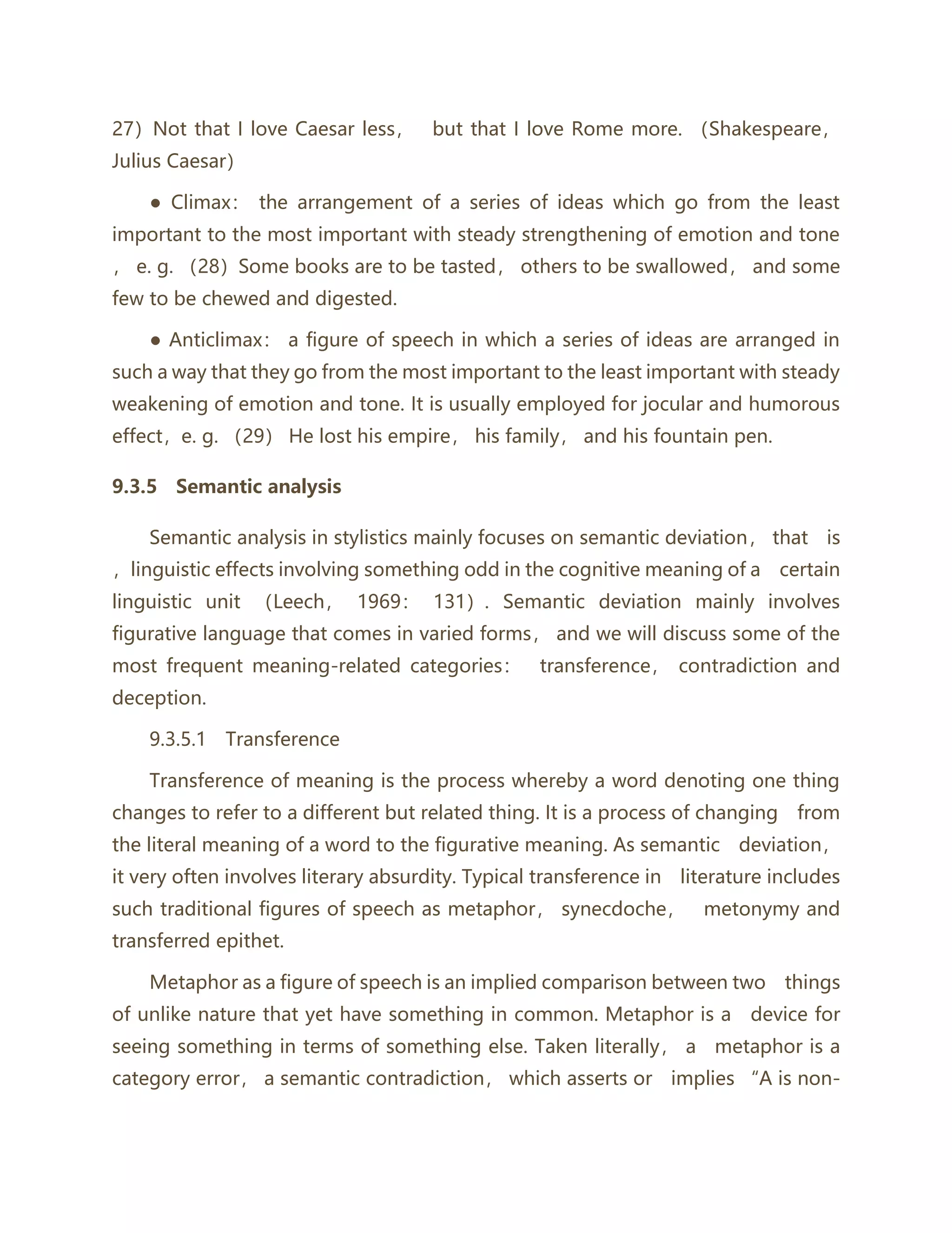27）Not that I love Caesar less， but that I love Rome more. （Shakespeare，
Julius Caesar）
● Climax： the arrangement of a series of ideas which go from the least
important to the most important with steady strengthening of emotion and tone
， e. g. （28）Some books are to be tasted， others to be swallowed， and some
few to be chewed and digested.
● Anticlimax： a figure of speech in which a series of ideas are arranged in
such a way that they go from the most important to the least important with steady
weakening of emotion and tone. It is usually employed for jocular and humorous
effect，e. g. （29） He lost his empire， his family， and his fountain pen.
9.3.5 Semantic analysis
Semantic analysis in stylistics mainly focuses on semantic deviation， that is
，linguistic effects involving something odd in the cognitive meaning of a certain
linguistic unit （Leech， 1969： 131）. Semantic deviation mainly involves
figurative language that comes in varied forms， and we will discuss some of the
most frequent meaning-related categories： transference， contradiction and
deception.
9.3.5.1 Transference
Transference of meaning is the process whereby a word denoting one thing
changes to refer to a different but related thing. It is a process of changing from
the literal meaning of a word to the figurative meaning. As semantic deviation，
it very often involves literary absurdity. Typical transference in literature includes
such traditional figures of speech as metaphor， synecdoche， metonymy and
transferred epithet.
Metaphor as a figure of speech is an implied comparison between two things
of unlike nature that yet have something in common. Metaphor is a device for
seeing something in terms of something else. Taken literally， a metaphor is a
category error， a semantic contradiction， which asserts or implies “A is non-
 