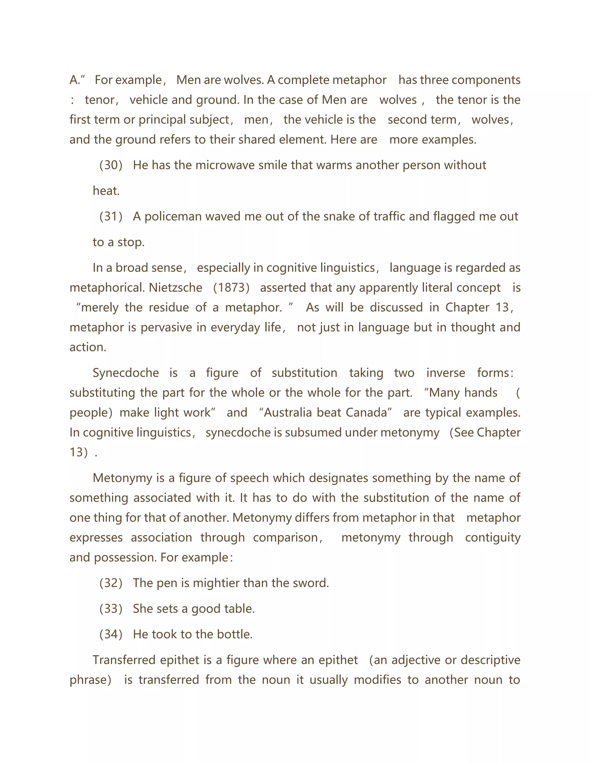 A.” For example， Men are wolves. A complete metaphor has three components
： tenor， vehicle and ground. In the case of Men are wolves ， the tenor is the
first term or principal subject， men， the vehicle is the second term， wolves，
and the ground refers to their shared element. Here are more examples.
（30） He has the microwave smile that warms another person without
heat.
（31） A policeman waved me out of the snake of traffic and flagged me out
to a stop.
In a broad sense， especially in cognitive linguistics， language is regarded as
metaphorical. Nietzsche （1873） asserted that any apparently literal concept is
“merely the residue of a metaphor. ” As will be discussed in Chapter 13，
metaphor is pervasive in everyday life， not just in language but in thought and
action.
Synecdoche is a figure of substitution taking two inverse forms：
substituting the part for the whole or the whole for the part. “Many hands （
people）make light work” and “Australia beat Canada” are typical examples.
In cognitive linguistics， synecdoche is subsumed under metonymy （See Chapter
13）.
Metonymy is a figure of speech which designates something by the name of
something associated with it. It has to do with the substitution of the name of
one thing for that of another. Metonymy differs from metaphor in that metaphor
expresses association through comparison， metonymy through contiguity
and possession. For example：
（32） The pen is mightier than the sword.
（33） She sets a good table.
（34） He took to the bottle.
Transferred epithet is a figure where an epithet （an adjective or descriptive
phrase） is transferred from the noun it usually modifies to another noun to
 