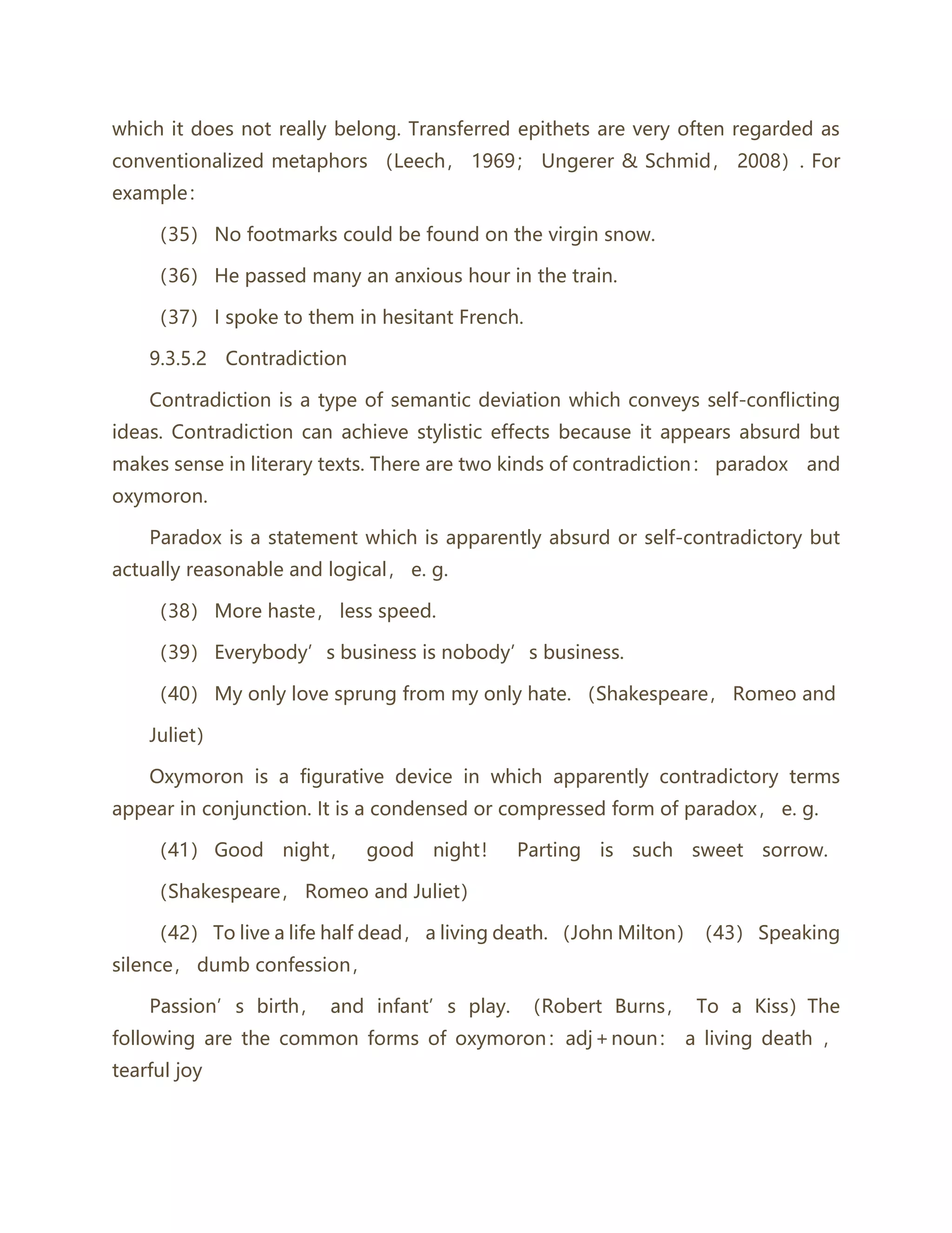 which it does not really belong. Transferred epithets are very often regarded as
conventionalized metaphors （Leech， 1969； Ungerer & Schmid， 2008）. For
example：
（35） No footmarks could be found on the virgin snow.
（36） He passed many an anxious hour in the train.
（37） I spoke to them in hesitant French.
9.3.5.2 Contradiction
Contradiction is a type of semantic deviation which conveys self-conflicting
ideas. Contradiction can achieve stylistic effects because it appears absurd but
makes sense in literary texts. There are two kinds of contradiction： paradox and
oxymoron.
Paradox is a statement which is apparently absurd or self-contradictory but
actually reasonable and logical， e. g.
（38） More haste， less speed.
（39） Everybody’s business is nobody’s business.
（40） My only love sprung from my only hate. （Shakespeare， Romeo and
Juliet）
Oxymoron is a figurative device in which apparently contradictory terms
appear in conjunction. It is a condensed or compressed form of paradox， e. g.
（41） Good night， good night！ Parting is such sweet sorrow.
（Shakespeare， Romeo and Juliet）
（42） To live a life half dead， a living death. （John Milton）（43） Speaking
silence， dumb confession，
Passion’s birth， and infant’s play. （Robert Burns， To a Kiss）The
following are the common forms of oxymoron：adj＋noun： a living death ，
tearful joy
 