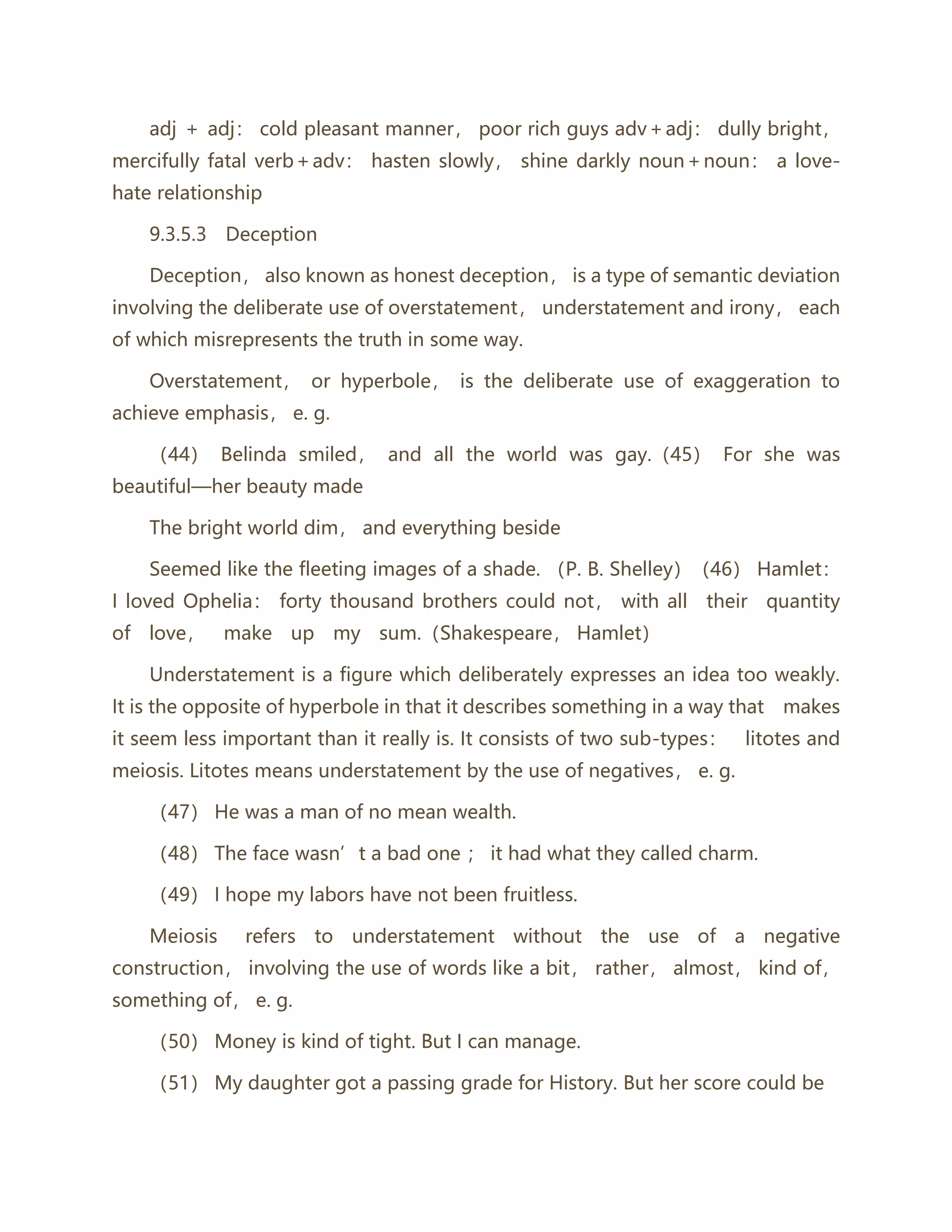 adj ＋ adj： cold pleasant manner， poor rich guys adv＋adj： dully bright，
mercifully fatal verb＋adv： hasten slowly， shine darkly noun＋noun： a love-
hate relationship
9.3.5.3 Deception
Deception， also known as honest deception， is a type of semantic deviation
involving the deliberate use of overstatement， understatement and irony， each
of which misrepresents the truth in some way.
Overstatement， or hyperbole， is the deliberate use of exaggeration to
achieve emphasis， e. g.
（44） Belinda smiled， and all the world was gay.（45） For she was
beautiful—her beauty made
The bright world dim， and everything beside
Seemed like the fleeting images of a shade. （P. B. Shelley）（46） Hamlet：
I loved Ophelia： forty thousand brothers could not， with all their quantity
of love， make up my sum.（Shakespeare， Hamlet）
Understatement is a figure which deliberately expresses an idea too weakly.
It is the opposite of hyperbole in that it describes something in a way that makes
it seem less important than it really is. It consists of two sub-types： litotes and
meiosis. Litotes means understatement by the use of negatives， e. g.
（47） He was a man of no mean wealth.
（48） The face wasn’t a bad one ； it had what they called charm.
（49） I hope my labors have not been fruitless.
Meiosis refers to understatement without the use of a negative
construction， involving the use of words like a bit， rather， almost， kind of，
something of， e. g.
（50） Money is kind of tight. But I can manage.
（51） My daughter got a passing grade for History. But her score could be
 