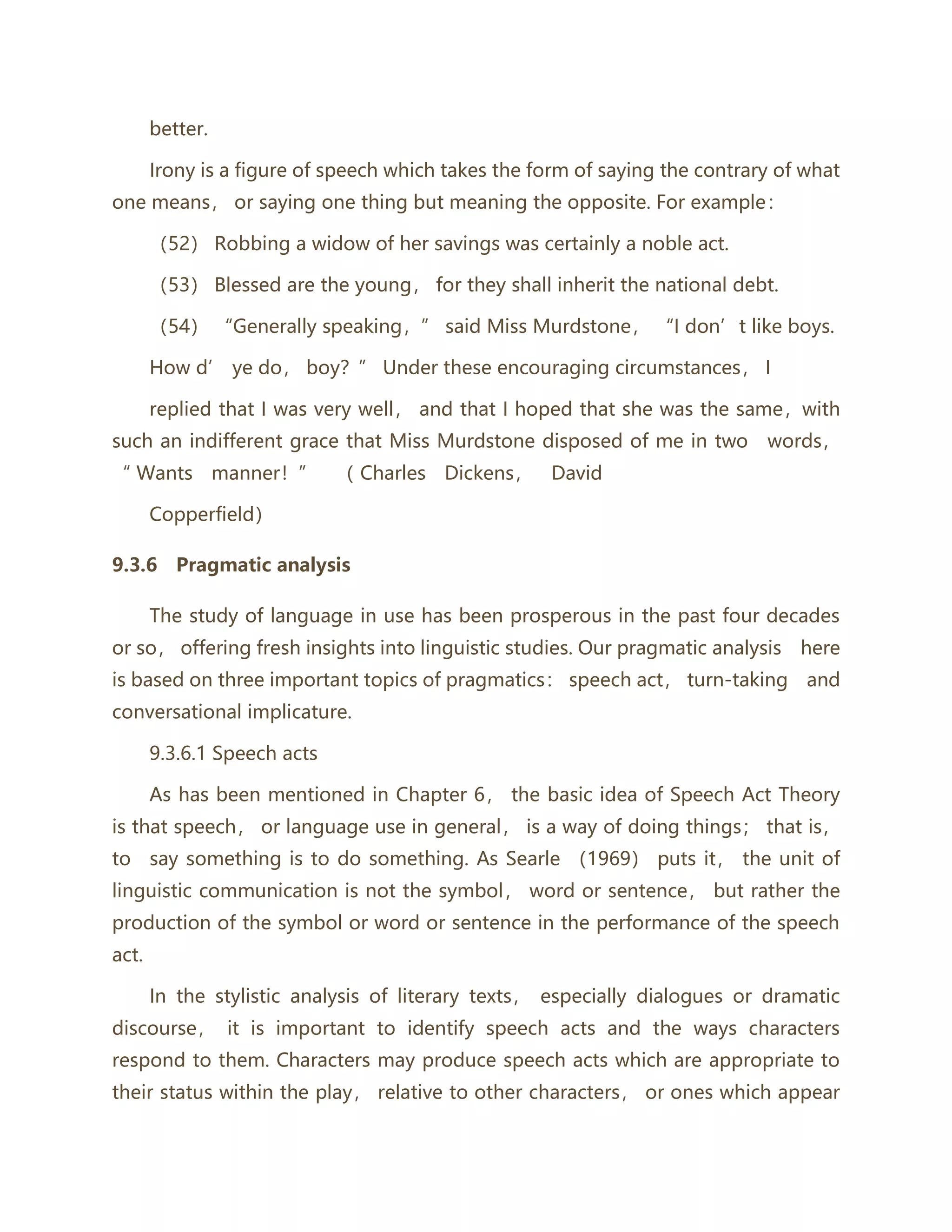 better.
Irony is a figure of speech which takes the form of saying the contrary of what
one means， or saying one thing but meaning the opposite. For example：
（52） Robbing a widow of her savings was certainly a noble act.
（53） Blessed are the young， for they shall inherit the national debt.
（54） “Generally speaking，” said Miss Murdstone， “I don’t like boys.
How d’ ye do， boy？” Under these encouraging circumstances， I
replied that I was very well， and that I hoped that she was the same，with
such an indifferent grace that Miss Murdstone disposed of me in two words，
“ Wants manner！” （ Charles Dickens， David
Copperfield）
9.3.6 Pragmatic analysis
The study of language in use has been prosperous in the past four decades
or so， offering fresh insights into linguistic studies. Our pragmatic analysis here
is based on three important topics of pragmatics： speech act， turn-taking and
conversational implicature.
9.3.6.1 Speech acts
As has been mentioned in Chapter 6， the basic idea of Speech Act Theory
is that speech， or language use in general， is a way of doing things； that is，
to say something is to do something. As Searle （1969） puts it， the unit of
linguistic communication is not the symbol， word or sentence， but rather the
production of the symbol or word or sentence in the performance of the speech
act.
In the stylistic analysis of literary texts， especially dialogues or dramatic
discourse， it is important to identify speech acts and the ways characters
respond to them. Characters may produce speech acts which are appropriate to
their status within the play， relative to other characters， or ones which appear
 