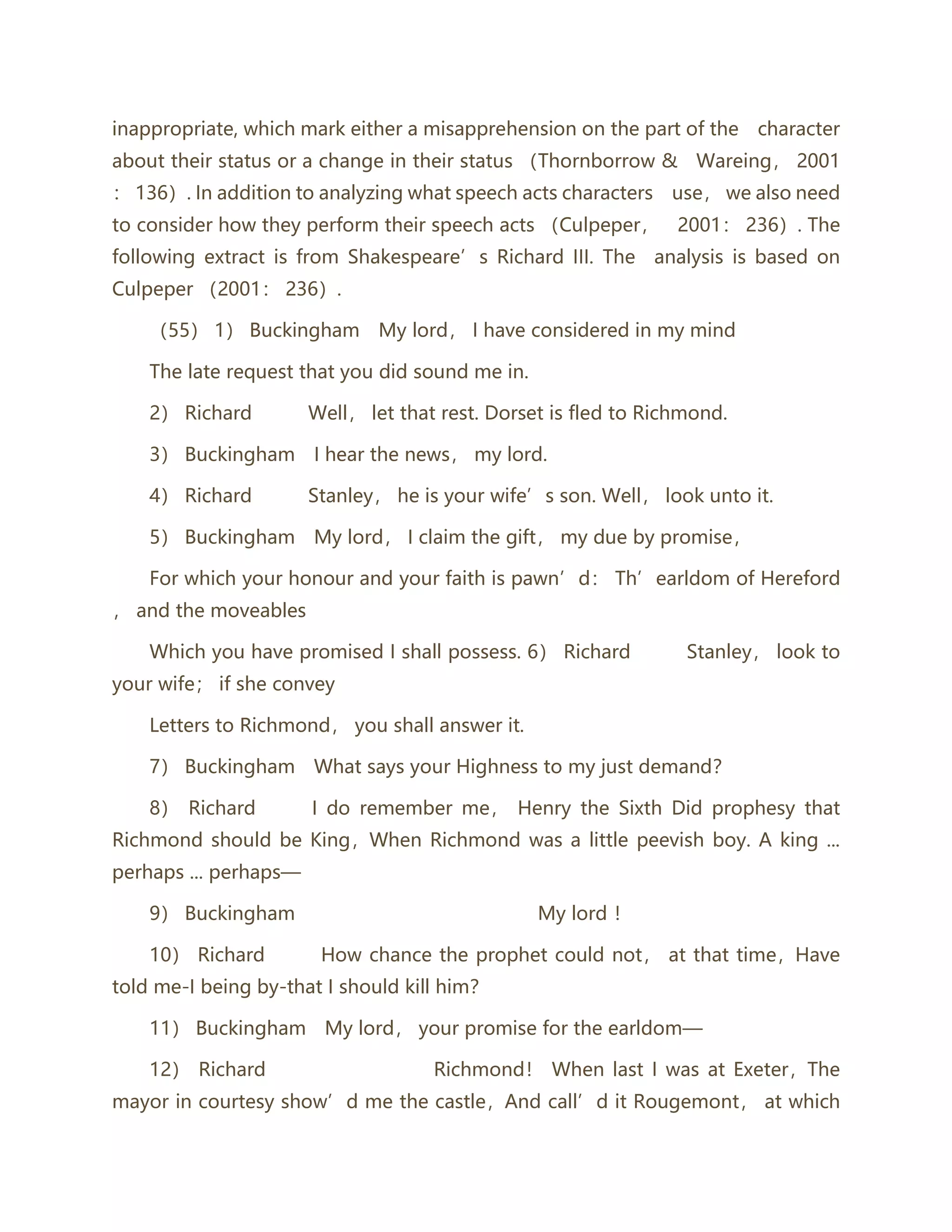inappropriate, which mark either a misapprehension on the part of the character
about their status or a change in their status （Thornborrow & Wareing， 2001
： 136）. In addition to analyzing what speech acts characters use， we also need
to consider how they perform their speech acts （Culpeper， 2001： 236）. The
following extract is from Shakespeare’s Richard III. The analysis is based on
Culpeper （2001： 236）.
（55） 1） Buckingham My lord， I have considered in my mind
The late request that you did sound me in.
2） Richard Well， let that rest. Dorset is fled to Richmond.
3） Buckingham I hear the news， my lord.
4） Richard Stanley， he is your wife’s son. Well， look unto it.
5） Buckingham My lord， I claim the gift， my due by promise，
For which your honour and your faith is pawn’d： Th’earldom of Hereford
， and the moveables
Which you have promised I shall possess. 6） Richard Stanley， look to
your wife； if she convey
Letters to Richmond， you shall answer it.
7） Buckingham What says your Highness to my just demand？
8） Richard I do remember me， Henry the Sixth Did prophesy that
Richmond should be King，When Richmond was a little peevish boy. A king ...
perhaps ... perhaps—
9） Buckingham My lord ！
10） Richard How chance the prophet could not， at that time，Have
told me-I being by-that I should kill him？
11） Buckingham My lord， your promise for the earldom—
12） Richard Richmond！ When last I was at Exeter，The
mayor in courtesy show’d me the castle，And call’d it Rougemont， at which
 