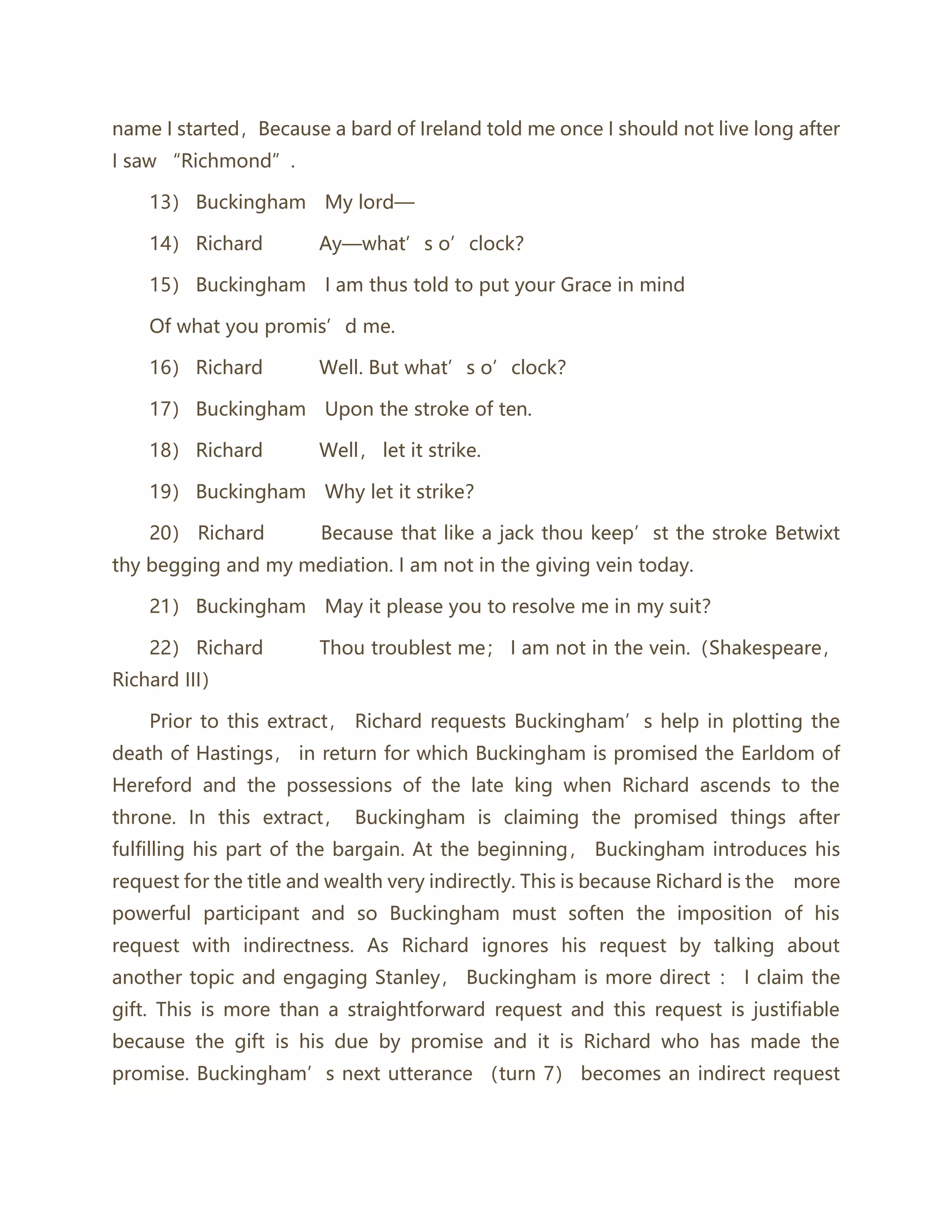 name I started，Because a bard of Ireland told me once I should not live long after
I saw “Richmond”.
13） Buckingham My lord—
14） Richard Ay—what’s o’clock？
15） Buckingham I am thus told to put your Grace in mind
Of what you promis’d me.
16） Richard Well. But what’s o’clock？
17） Buckingham Upon the stroke of ten.
18） Richard Well， let it strike.
19） Buckingham Why let it strike？
20） Richard Because that like a jack thou keep’st the stroke Betwixt
thy begging and my mediation. I am not in the giving vein today.
21） Buckingham May it please you to resolve me in my suit？
22） Richard Thou troublest me； I am not in the vein.（Shakespeare，
Richard III）
Prior to this extract， Richard requests Buckingham’s help in plotting the
death of Hastings， in return for which Buckingham is promised the Earldom of
Hereford and the possessions of the late king when Richard ascends to the
throne. In this extract， Buckingham is claiming the promised things after
fulfilling his part of the bargain. At the beginning， Buckingham introduces his
request for the title and wealth very indirectly. This is because Richard is the more
powerful participant and so Buckingham must soften the imposition of his
request with indirectness. As Richard ignores his request by talking about
another topic and engaging Stanley， Buckingham is more direct ： I claim the
gift. This is more than a straightforward request and this request is justifiable
because the gift is his due by promise and it is Richard who has made the
promise. Buckingham’s next utterance （turn 7） becomes an indirect request
 