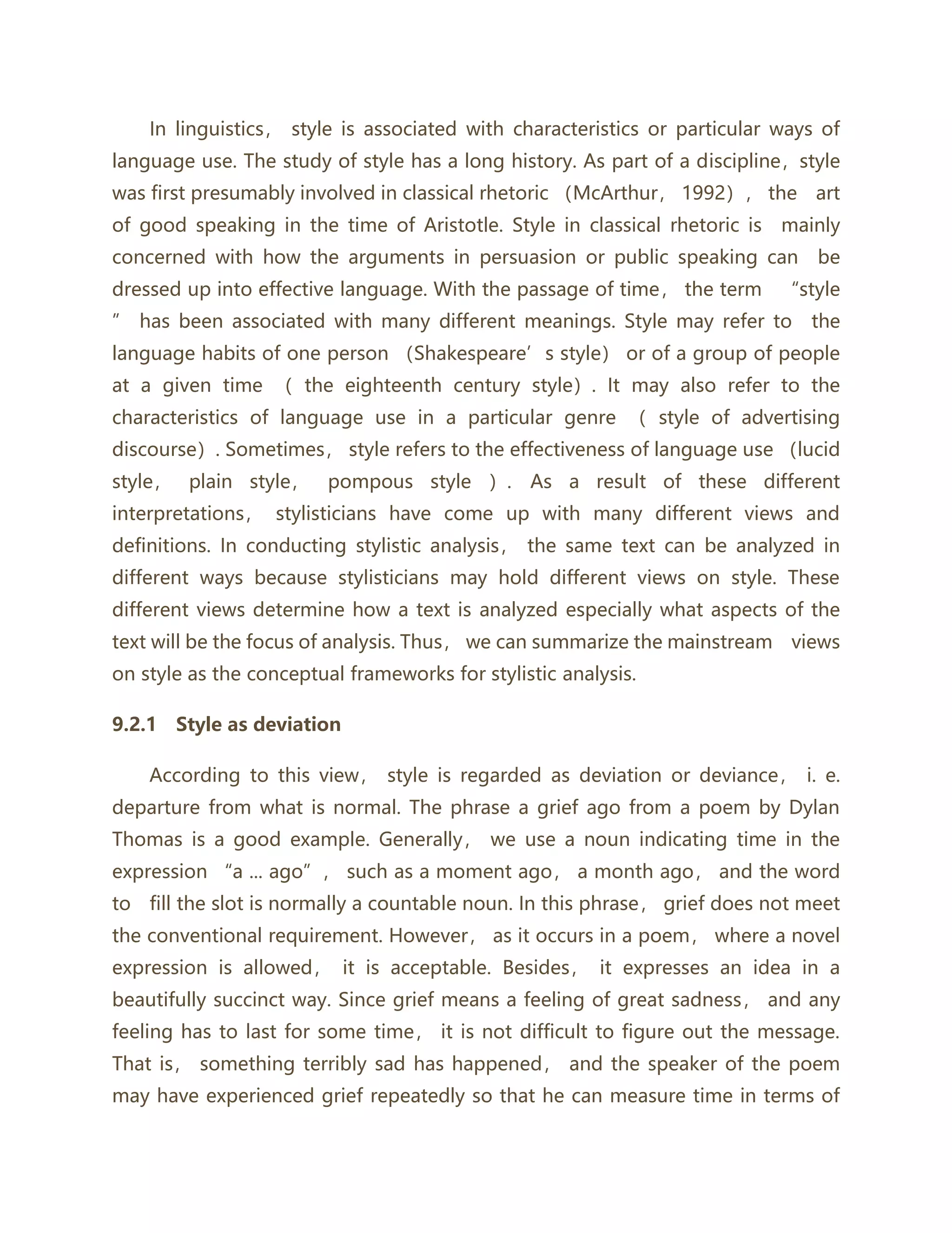 In linguistics， style is associated with characteristics or particular ways of
language use. The study of style has a long history. As part of a discipline，style
was first presumably involved in classical rhetoric （McArthur， 1992）， the art
of good speaking in the time of Aristotle. Style in classical rhetoric is mainly
concerned with how the arguments in persuasion or public speaking can be
dressed up into effective language. With the passage of time， the term “style
” has been associated with many different meanings. Style may refer to the
language habits of one person （Shakespeare’s style） or of a group of people
at a given time （ the eighteenth century style）. It may also refer to the
characteristics of language use in a particular genre （ style of advertising
discourse）. Sometimes， style refers to the effectiveness of language use （lucid
style， plain style， pompous style ）. As a result of these different
interpretations， stylisticians have come up with many different views and
definitions. In conducting stylistic analysis， the same text can be analyzed in
different ways because stylisticians may hold different views on style. These
different views determine how a text is analyzed especially what aspects of the
text will be the focus of analysis. Thus， we can summarize the mainstream views
on style as the conceptual frameworks for stylistic analysis.
9.2.1 Style as deviation
According to this view， style is regarded as deviation or deviance， i. e.
departure from what is normal. The phrase a grief ago from a poem by Dylan
Thomas is a good example. Generally， we use a noun indicating time in the
expression “a ... ago”， such as a moment ago， a month ago， and the word
to fill the slot is normally a countable noun. In this phrase， grief does not meet
the conventional requirement. However， as it occurs in a poem， where a novel
expression is allowed， it is acceptable. Besides， it expresses an idea in a
beautifully succinct way. Since grief means a feeling of great sadness， and any
feeling has to last for some time， it is not difficult to figure out the message.
That is， something terribly sad has happened， and the speaker of the poem
may have experienced grief repeatedly so that he can measure time in terms of
 
