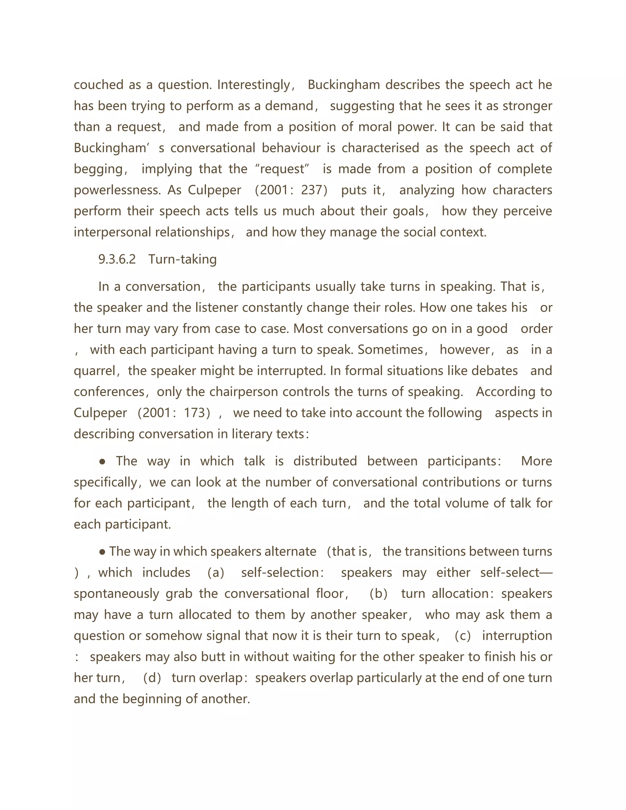 couched as a question. Interestingly， Buckingham describes the speech act he
has been trying to perform as a demand， suggesting that he sees it as stronger
than a request， and made from a position of moral power. It can be said that
Buckingham’s conversational behaviour is characterised as the speech act of
begging， implying that the“request” is made from a position of complete
powerlessness. As Culpeper （2001：237） puts it， analyzing how characters
perform their speech acts tells us much about their goals， how they perceive
interpersonal relationships， and how they manage the social context.
9.3.6.2 Turn‐taking
In a conversation， the participants usually take turns in speaking. That is，
the speaker and the listener constantly change their roles. How one takes his or
her turn may vary from case to case. Most conversations go on in a good order
， with each participant having a turn to speak. Sometimes， however， as in a
quarrel，the speaker might be interrupted. In formal situations like debates and
conferences，only the chairperson controls the turns of speaking. According to
Culpeper （2001：173）， we need to take into account the following aspects in
describing conversation in literary texts：
● The way in which talk is distributed between participants： More
specifically，we can look at the number of conversational contributions or turns
for each participant， the length of each turn， and the total volume of talk for
each participant.
● The way in which speakers alternate （that is， the transitions between turns
），which includes （a） self-selection： speakers may either self-select—
spontaneously grab the conversational floor， （b） turn allocation：speakers
may have a turn allocated to them by another speaker， who may ask them a
question or somehow signal that now it is their turn to speak，（c） interruption
： speakers may also butt in without waiting for the other speaker to finish his or
her turn， （d） turn overlap：speakers overlap particularly at the end of one turn
and the beginning of another.
 