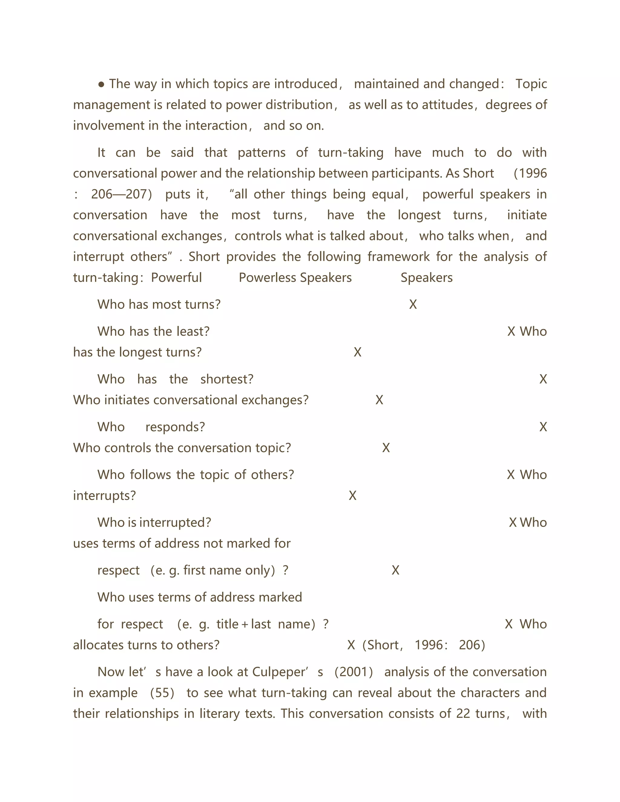 ● The way in which topics are introduced， maintained and changed： Topic
management is related to power distribution， as well as to attitudes，degrees of
involvement in the interaction， and so on.
It can be said that patterns of turn-taking have much to do with
conversational power and the relationship between participants. As Short （1996
： 206—207） puts it， “all other things being equal， powerful speakers in
conversation have the most turns， have the longest turns， initiate
conversational exchanges，controls what is talked about， who talks when， and
interrupt others”. Short provides the following framework for the analysis of
turn-taking：Powerful Powerless Speakers Speakers
Who has most turns？ X
Who has the least？ X Who
has the longest turns？ X
Who has the shortest？ X
Who initiates conversational exchanges？ X
Who responds？ X
Who controls the conversation topic？ X
Who follows the topic of others？ X Who
interrupts？ X
Who is interrupted？ X Who
uses terms of address not marked for
respect （e. g. first name only）？ X
Who uses terms of address marked
for respect （e. g. title＋last name）？ X Who
allocates turns to others？ X（Short， 1996： 206）
Now let’s have a look at Culpeper’s （2001） analysis of the conversation
in example （55） to see what turn-taking can reveal about the characters and
their relationships in literary texts. This conversation consists of 22 turns， with
 