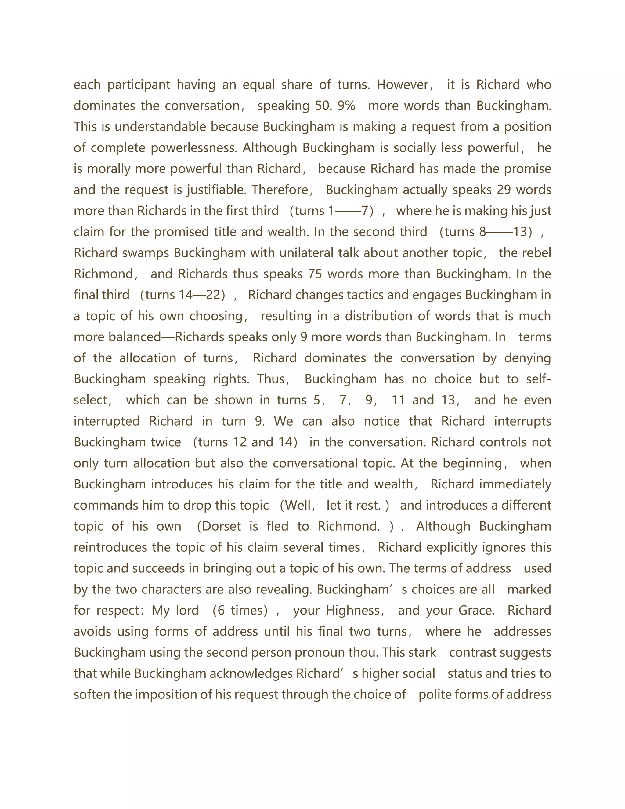 each participant having an equal share of turns. However， it is Richard who
dominates the conversation， speaking 50. 9% more words than Buckingham.
This is understandable because Buckingham is making a request from a position
of complete powerlessness. Although Buckingham is socially less powerful， he
is morally more powerful than Richard， because Richard has made the promise
and the request is justifiable. Therefore， Buckingham actually speaks 29 words
more than Richards in the first third （turns 1——7）， where he is making his just
claim for the promised title and wealth. In the second third （turns 8——13），
Richard swamps Buckingham with unilateral talk about another topic， the rebel
Richmond， and Richards thus speaks 75 words more than Buckingham. In the
final third （turns 14—22）， Richard changes tactics and engages Buckingham in
a topic of his own choosing， resulting in a distribution of words that is much
more balanced—Richards speaks only 9 more words than Buckingham. In terms
of the allocation of turns， Richard dominates the conversation by denying
Buckingham speaking rights. Thus， Buckingham has no choice but to self-
select， which can be shown in turns 5， 7， 9， 11 and 13， and he even
interrupted Richard in turn 9. We can also notice that Richard interrupts
Buckingham twice （turns 12 and 14） in the conversation. Richard controls not
only turn allocation but also the conversational topic. At the beginning， when
Buckingham introduces his claim for the title and wealth， Richard immediately
commands him to drop this topic （Well， let it rest. ） and introduces a different
topic of his own （Dorset is fled to Richmond. ）. Although Buckingham
reintroduces the topic of his claim several times， Richard explicitly ignores this
topic and succeeds in bringing out a topic of his own. The terms of address used
by the two characters are also revealing. Buckingham’s choices are all marked
for respect：My lord （6 times）， your Highness， and your Grace. Richard
avoids using forms of address until his final two turns， where he addresses
Buckingham using the second person pronoun thou. This stark contrast suggests
that while Buckingham acknowledges Richard’s higher social status and tries to
soften the imposition of his request through the choice of polite forms of address
 