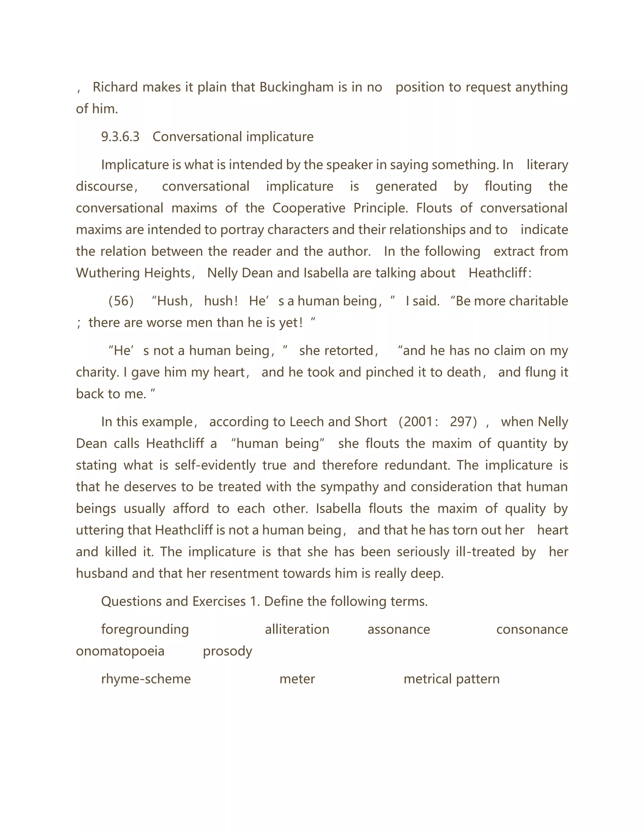 ， Richard makes it plain that Buckingham is in no position to request anything
of him.
9.3.6.3 Conversational implicature
Implicature is what is intended by the speaker in saying something. In literary
discourse， conversational implicature is generated by flouting the
conversational maxims of the Cooperative Principle. Flouts of conversational
maxims are intended to portray characters and their relationships and to indicate
the relation between the reader and the author. In the following extract from
Wuthering Heights， Nelly Dean and Isabella are talking about Heathcliff：
（56） “Hush， hush！ He’s a human being，” I said. “Be more charitable
；there are worse men than he is yet！”
“He’s not a human being，” she retorted， “and he has no claim on my
charity. I gave him my heart， and he took and pinched it to death， and flung it
back to me. ”
In this example， according to Leech and Short （2001： 297）， when Nelly
Dean calls Heathcliff a “human being” she flouts the maxim of quantity by
stating what is self-evidently true and therefore redundant. The implicature is
that he deserves to be treated with the sympathy and consideration that human
beings usually afford to each other. Isabella flouts the maxim of quality by
uttering that Heathcliff is not a human being， and that he has torn out her heart
and killed it. The implicature is that she has been seriously ill-treated by her
husband and that her resentment towards him is really deep.
Questions and Exercises 1. Define the following terms.
foregrounding alliteration assonance consonance
onomatopoeia prosody
rhyme-scheme meter metrical pattern
 