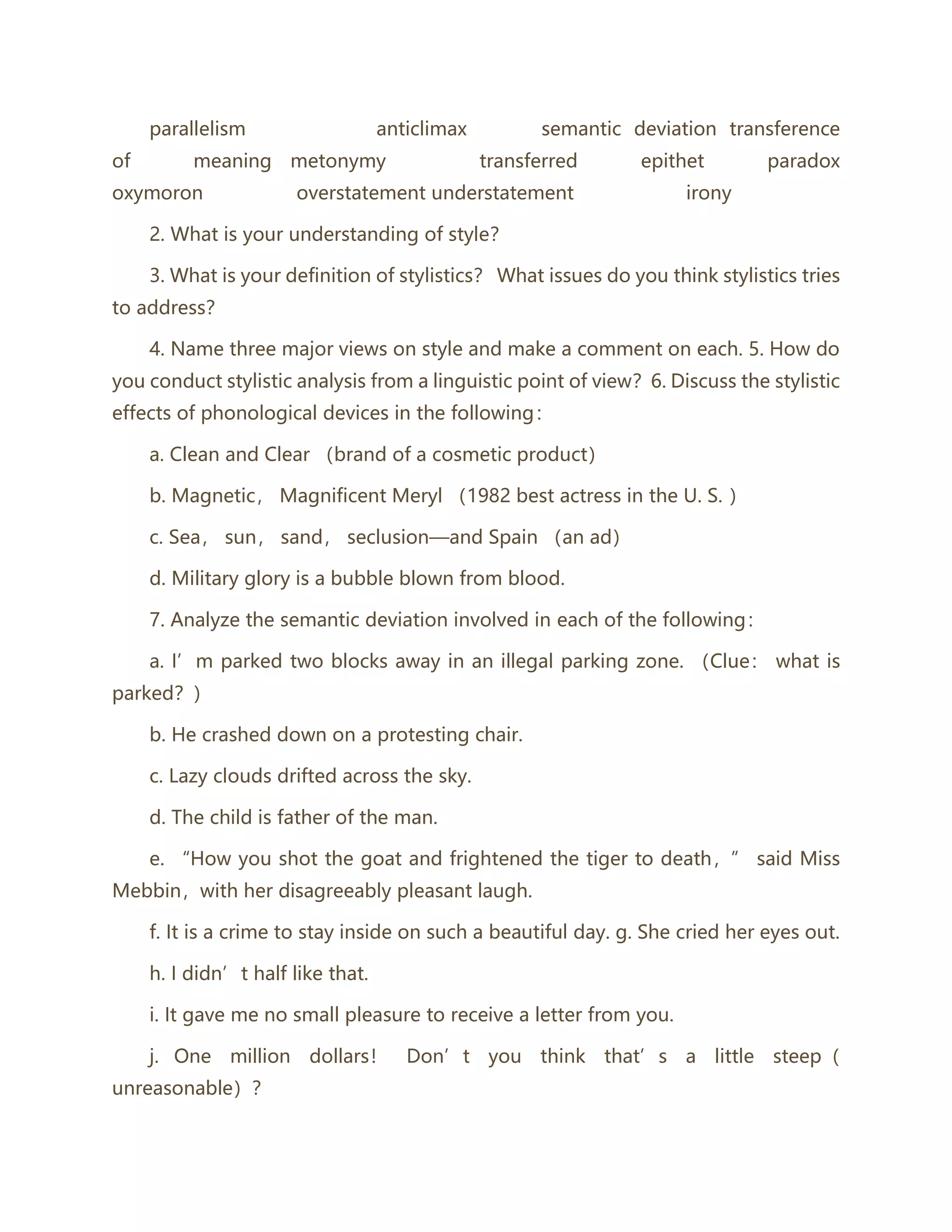 parallelism anticlimax semantic deviation transference
of meaning metonymy transferred epithet paradox
oxymoron overstatement understatement irony
2. What is your understanding of style？
3. What is your definition of stylistics？ What issues do you think stylistics tries
to address？
4. Name three major views on style and make a comment on each. 5. How do
you conduct stylistic analysis from a linguistic point of view？6. Discuss the stylistic
effects of phonological devices in the following：
a. Clean and Clear （brand of a cosmetic product）
b. Magnetic， Magnificent Meryl （1982 best actress in the U. S. ）
c. Sea， sun， sand， seclusion—and Spain （an ad）
d. Military glory is a bubble blown from blood.
7. Analyze the semantic deviation involved in each of the following：
a. I’m parked two blocks away in an illegal parking zone. （Clue： what is
parked？）
b. He crashed down on a protesting chair.
c. Lazy clouds drifted across the sky.
d. The child is father of the man.
e. “How you shot the goat and frightened the tiger to death，” said Miss
Mebbin，with her disagreeably pleasant laugh.
f. It is a crime to stay inside on such a beautiful day. g. She cried her eyes out.
h. I didn’t half like that.
i. It gave me no small pleasure to receive a letter from you.
j. One million dollars！ Don’t you think that’s a little steep（
unreasonable）？
 