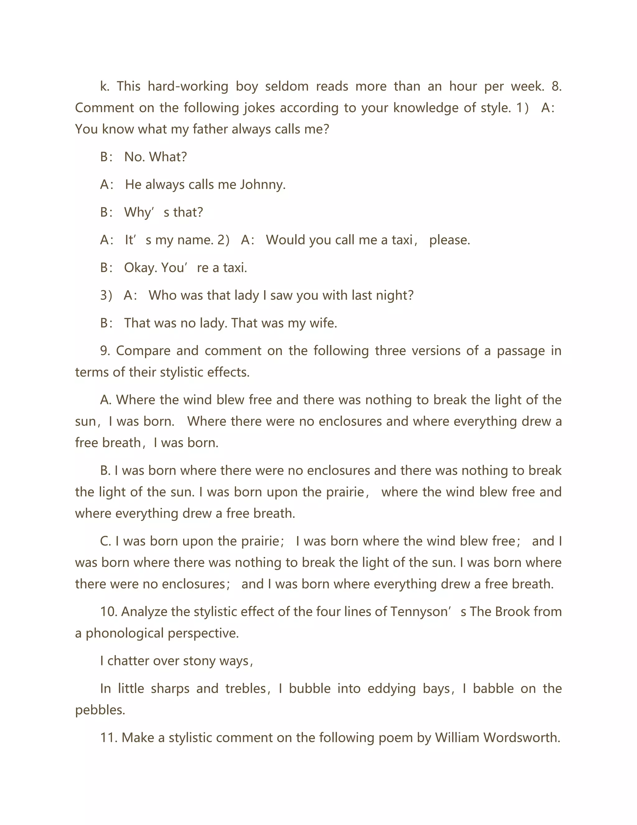 k. This hard-working boy seldom reads more than an hour per week. 8.
Comment on the following jokes according to your knowledge of style. 1） A：
You know what my father always calls me？
B： No. What？
A： He always calls me Johnny.
B： Why’s that？
A： It’s my name. 2） A： Would you call me a taxi， please.
B： Okay. You’re a taxi.
3） A： Who was that lady I saw you with last night？
B： That was no lady. That was my wife.
9. Compare and comment on the following three versions of a passage in
terms of their stylistic effects.
A. Where the wind blew free and there was nothing to break the light of the
sun，I was born. Where there were no enclosures and where everything drew a
free breath，I was born.
B. I was born where there were no enclosures and there was nothing to break
the light of the sun. I was born upon the prairie， where the wind blew free and
where everything drew a free breath.
C. I was born upon the prairie； I was born where the wind blew free； and I
was born where there was nothing to break the light of the sun. I was born where
there were no enclosures； and I was born where everything drew a free breath.
10. Analyze the stylistic effect of the four lines of Tennyson’s The Brook from
a phonological perspective.
I chatter over stony ways，
In little sharps and trebles，I bubble into eddying bays，I babble on the
pebbles.
11. Make a stylistic comment on the following poem by William Wordsworth.
 