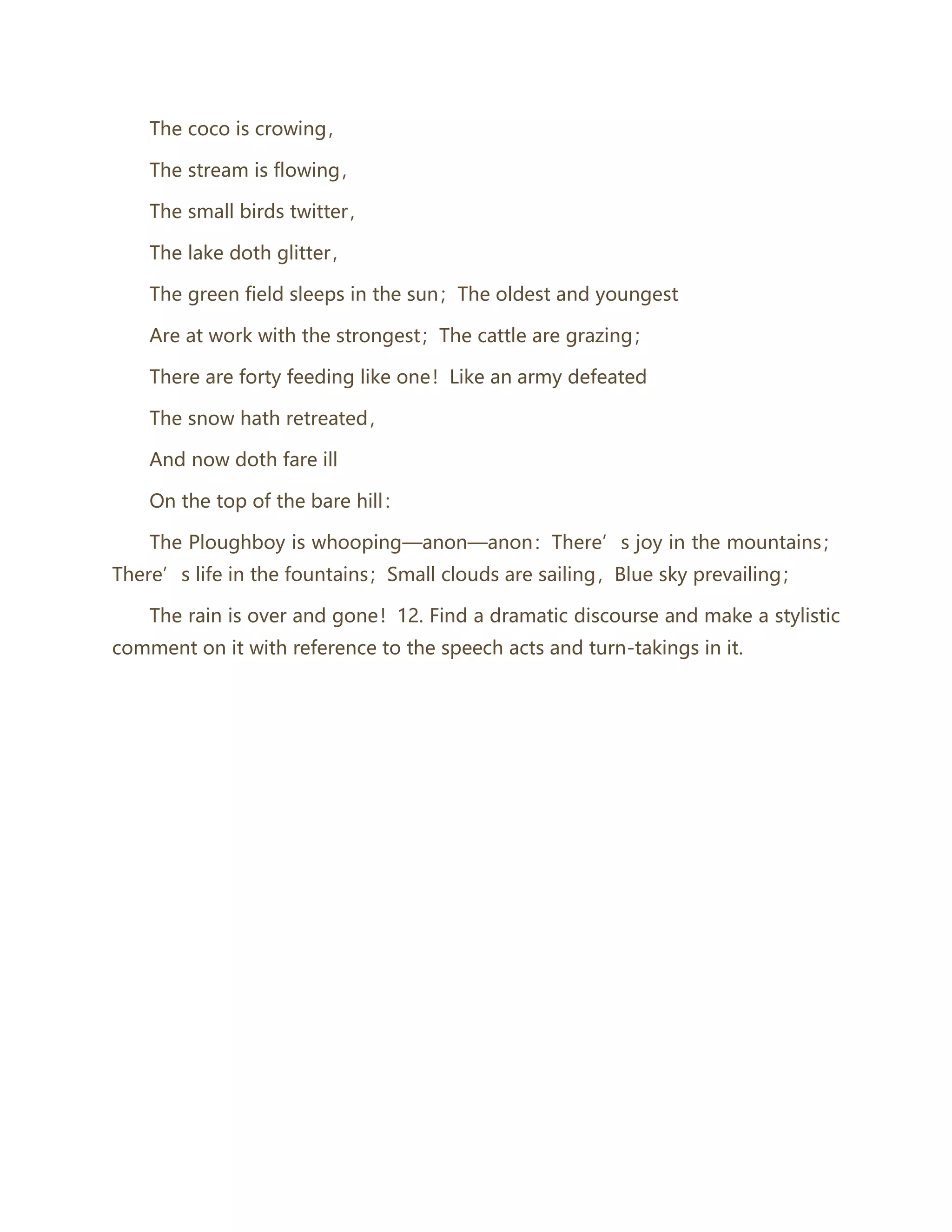 The coco is crowing，
The stream is flowing，
The small birds twitter，
The lake doth glitter，
The green field sleeps in the sun；The oldest and youngest
Are at work with the strongest；The cattle are grazing；
There are forty feeding like one！Like an army defeated
The snow hath retreated，
And now doth fare ill
On the top of the bare hill：
The Ploughboy is whooping—anon—anon：There’s joy in the mountains；
There’s life in the fountains；Small clouds are sailing，Blue sky prevailing；
The rain is over and gone！12. Find a dramatic discourse and make a stylistic
comment on it with reference to the speech acts and turn-takings in it.
 