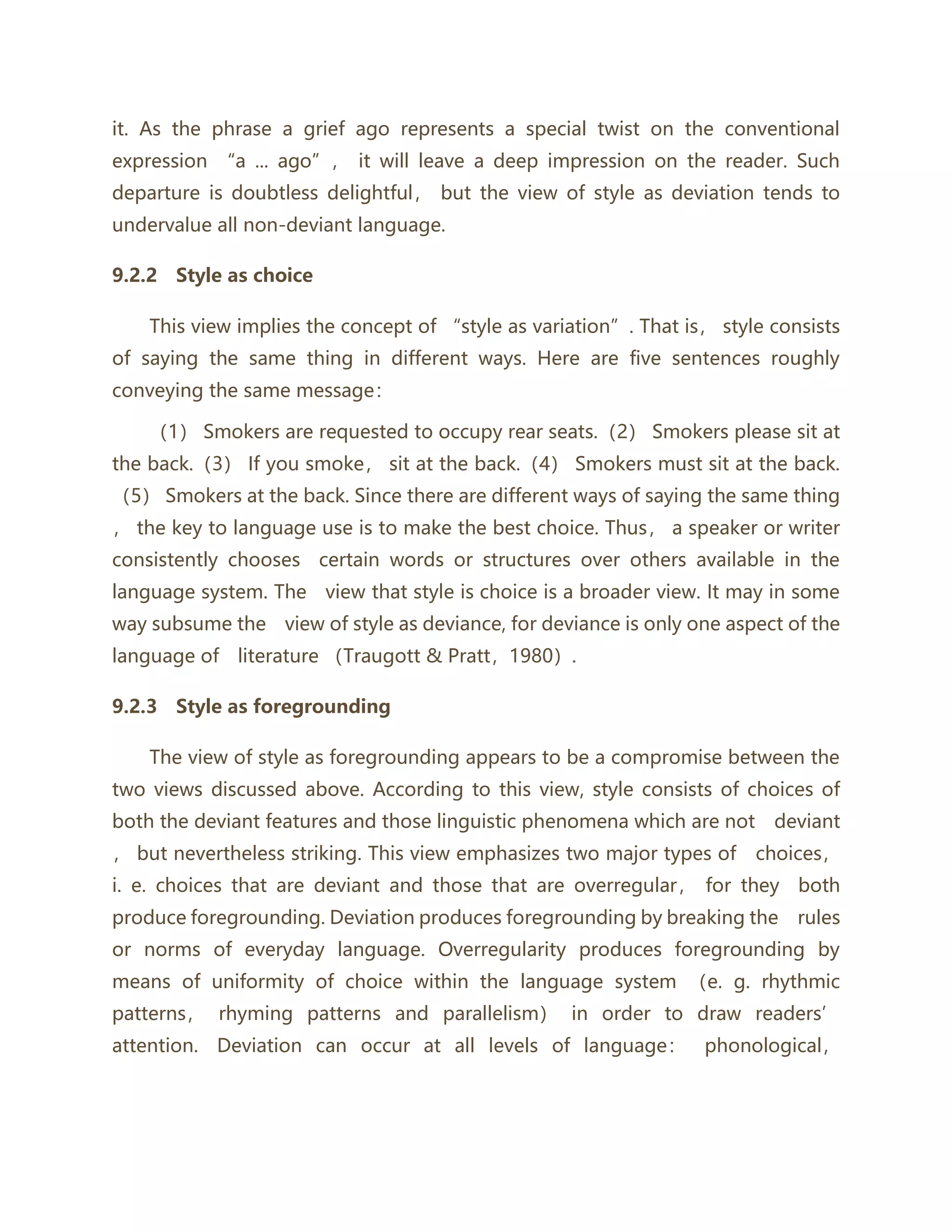 it. As the phrase a grief ago represents a special twist on the conventional
expression “a ... ago”， it will leave a deep impression on the reader. Such
departure is doubtless delightful， but the view of style as deviation tends to
undervalue all non-deviant language.
9.2.2 Style as choice
This view implies the concept of “style as variation”. That is， style consists
of saying the same thing in different ways. Here are five sentences roughly
conveying the same message：
（1） Smokers are requested to occupy rear seats.（2） Smokers please sit at
the back.（3） If you smoke， sit at the back.（4） Smokers must sit at the back.
（5） Smokers at the back. Since there are different ways of saying the same thing
， the key to language use is to make the best choice. Thus， a speaker or writer
consistently chooses certain words or structures over others available in the
language system. The view that style is choice is a broader view. It may in some
way subsume the view of style as deviance, for deviance is only one aspect of the
language of literature （Traugott & Pratt，1980）.
9.2.3 Style as foregrounding
The view of style as foregrounding appears to be a compromise between the
two views discussed above. According to this view, style consists of choices of
both the deviant features and those linguistic phenomena which are not deviant
， but nevertheless striking. This view emphasizes two major types of choices，
i. e. choices that are deviant and those that are overregular， for they both
produce foregrounding. Deviation produces foregrounding by breaking the rules
or norms of everyday language. Overregularity produces foregrounding by
means of uniformity of choice within the language system （e. g. rhythmic
patterns， rhyming patterns and parallelism） in order to draw readers’
attention. Deviation can occur at all levels of language： phonological，
 