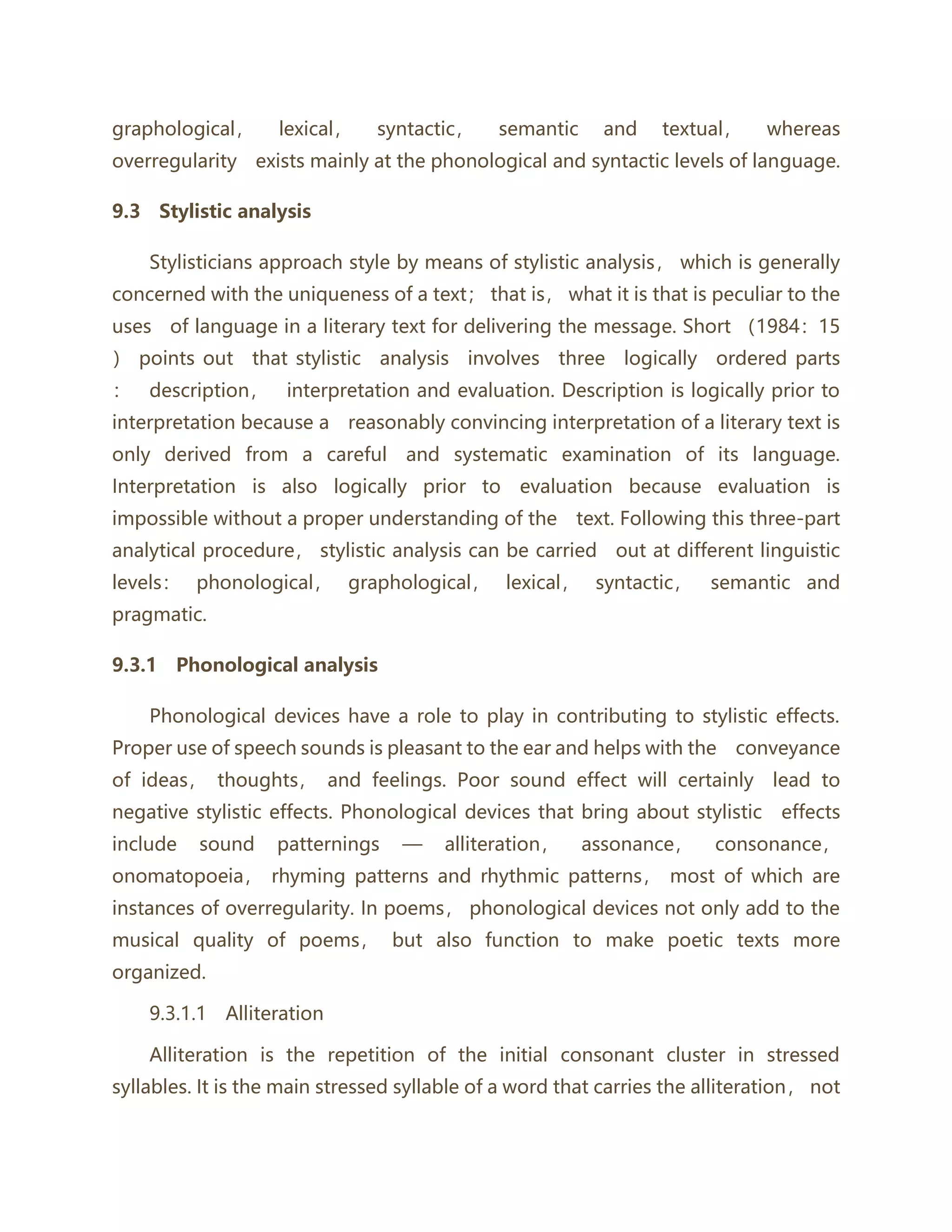 graphological， lexical， syntactic， semantic and textual， whereas
overregularity exists mainly at the phonological and syntactic levels of language.
9.3 Stylistic analysis
Stylisticians approach style by means of stylistic analysis， which is generally
concerned with the uniqueness of a text； that is， what it is that is peculiar to the
uses of language in a literary text for delivering the message. Short （1984：15
） points out that stylistic analysis involves three logically ordered parts
： description， interpretation and evaluation. Description is logically prior to
interpretation because a reasonably convincing interpretation of a literary text is
only derived from a careful and systematic examination of its language.
Interpretation is also logically prior to evaluation because evaluation is
impossible without a proper understanding of the text. Following this three-part
analytical procedure， stylistic analysis can be carried out at different linguistic
levels： phonological， graphological， lexical， syntactic， semantic and
pragmatic.
9.3.1 Phonological analysis
Phonological devices have a role to play in contributing to stylistic effects.
Proper use of speech sounds is pleasant to the ear and helps with the conveyance
of ideas， thoughts， and feelings. Poor sound effect will certainly lead to
negative stylistic effects. Phonological devices that bring about stylistic effects
include sound patternings — alliteration， assonance， consonance，
onomatopoeia， rhyming patterns and rhythmic patterns， most of which are
instances of overregularity. In poems， phonological devices not only add to the
musical quality of poems， but also function to make poetic texts more
organized.
9.3.1.1 Alliteration
Alliteration is the repetition of the initial consonant cluster in stressed
syllables. It is the main stressed syllable of a word that carries the alliteration， not
 