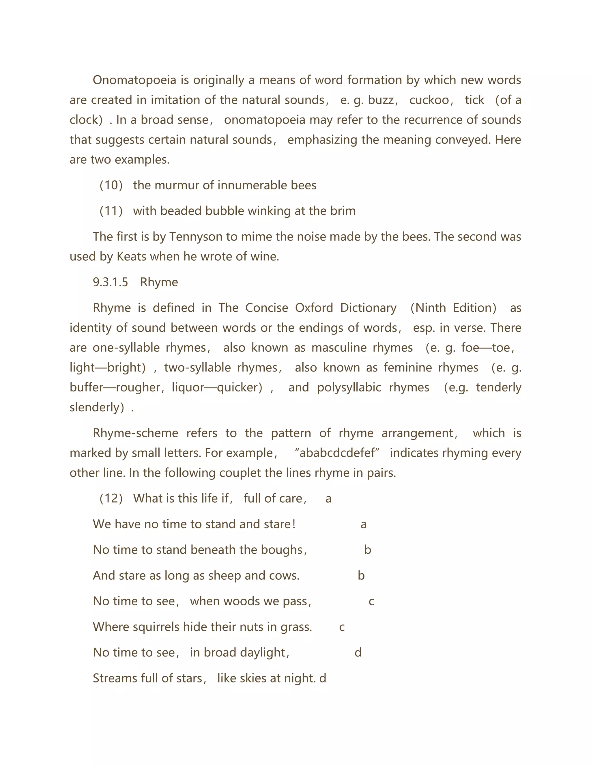 Onomatopoeia is originally a means of word formation by which new words
are created in imitation of the natural sounds， e. g. buzz， cuckoo， tick （of a
clock）. In a broad sense， onomatopoeia may refer to the recurrence of sounds
that suggests certain natural sounds， emphasizing the meaning conveyed. Here
are two examples.
（10） the murmur of innumerable bees
（11） with beaded bubble winking at the brim
The first is by Tennyson to mime the noise made by the bees. The second was
used by Keats when he wrote of wine.
9.3.1.5 Rhyme
Rhyme is defined in The Concise Oxford Dictionary （Ninth Edition） as
identity of sound between words or the endings of words， esp. in verse. There
are one-syllable rhymes， also known as masculine rhymes （e. g. foe—toe，
light—bright），two-syllable rhymes， also known as feminine rhymes （e. g.
buffer—rougher，liquor—quicker）， and polysyllabic rhymes （e.g. tenderly
slenderly）.
Rhyme-scheme refers to the pattern of rhyme arrangement， which is
marked by small letters. For example， “ababcdcdefef” indicates rhyming every
other line. In the following couplet the lines rhyme in pairs.
（12） What is this life if， full of care， a
We have no time to stand and stare！ a
No time to stand beneath the boughs， b
And stare as long as sheep and cows. b
No time to see， when woods we pass， c
Where squirrels hide their nuts in grass. c
No time to see， in broad daylight， d
Streams full of stars， like skies at night. d
 