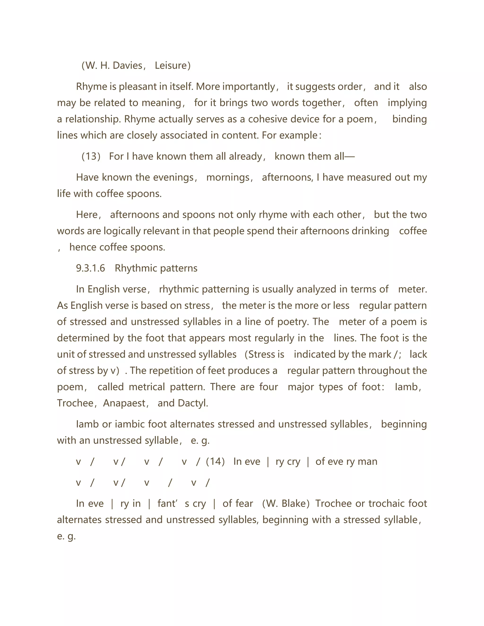 （W. H. Davies， Leisure）
Rhyme is pleasant in itself. More importantly， it suggests order， and it also
may be related to meaning， for it brings two words together， often implying
a relationship. Rhyme actually serves as a cohesive device for a poem， binding
lines which are closely associated in content. For example：
（13） For I have known them all already， known them all—
Have known the evenings， mornings， afternoons, I have measured out my
life with coffee spoons.
Here， afternoons and spoons not only rhyme with each other， but the two
words are logically relevant in that people spend their afternoons drinking coffee
， hence coffee spoons.
9.3.1.6 Rhythmic patterns
In English verse， rhythmic patterning is usually analyzed in terms of meter.
As English verse is based on stress， the meter is the more or less regular pattern
of stressed and unstressed syllables in a line of poetry. The meter of a poem is
determined by the foot that appears most regularly in the lines. The foot is the
unit of stressed and unstressed syllables （Stress is indicated by the mark /； lack
of stress by v）. The repetition of feet produces a regular pattern throughout the
poem， called metrical pattern. There are four major types of foot： Iamb，
Trochee，Anapaest， and Dactyl.
Iamb or iambic foot alternates stressed and unstressed syllables， beginning
with an unstressed syllable， e. g.
v / v / v / v /（14） In eve ｜ ry cry ｜ of eve ry man
v / v / v / v /
In eve ｜ ry in ｜ fant’s cry ｜ of fear （W. Blake）Trochee or trochaic foot
alternates stressed and unstressed syllables, beginning with a stressed syllable，
e. g.
 
