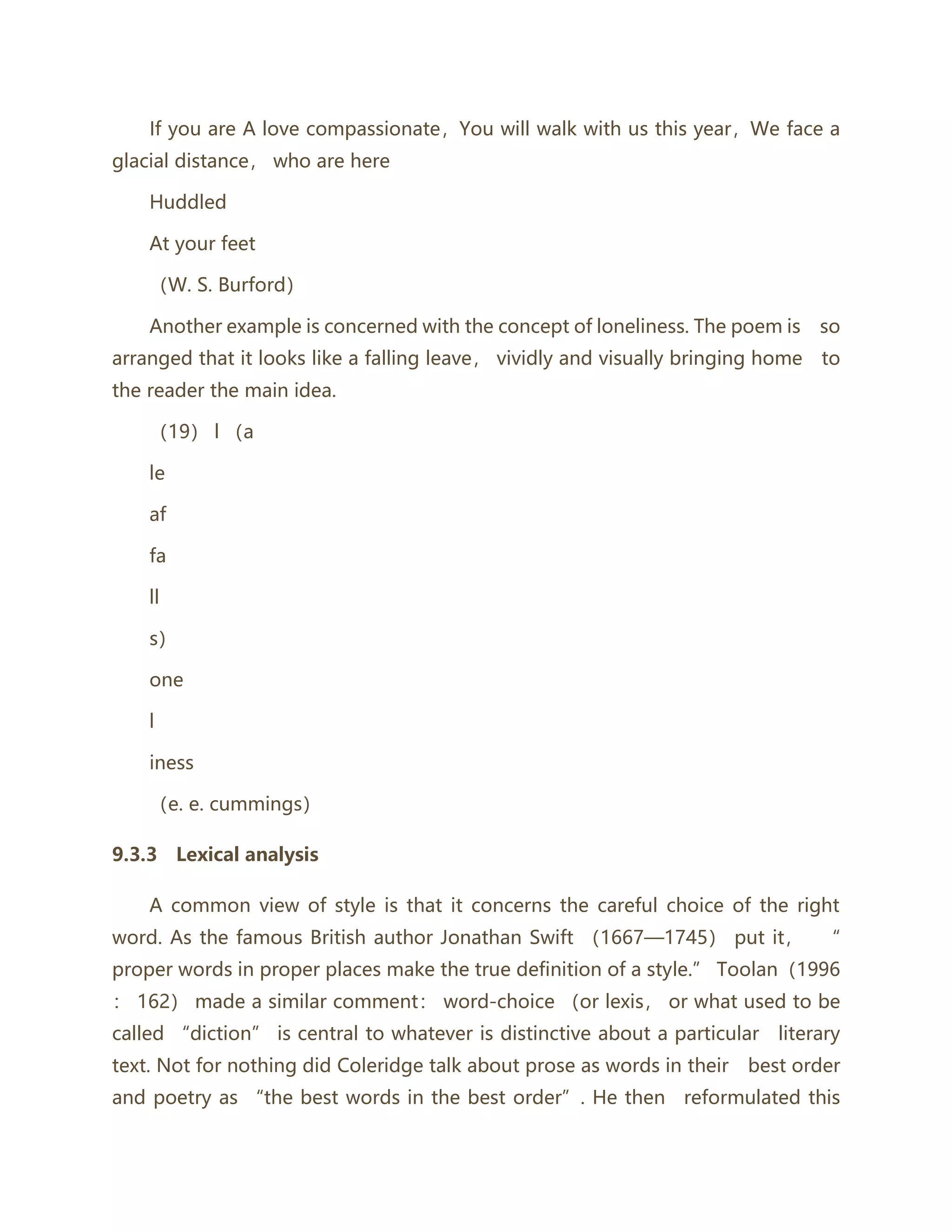 If you are A love compassionate，You will walk with us this year，We face a
glacial distance， who are here
Huddled
At your feet
（W. S. Burford）
Another example is concerned with the concept of loneliness. The poem is so
arranged that it looks like a falling leave， vividly and visually bringing home to
the reader the main idea.
（19） l （a
le
af
fa
ll
s）
one
l
iness
（e. e. cummings）
9.3.3 Lexical analysis
A common view of style is that it concerns the careful choice of the right
word. As the famous British author Jonathan Swift （1667—1745） put it， “
proper words in proper places make the true definition of a style.” Toolan（1996
： 162） made a similar comment： word-choice （or lexis， or what used to be
called “diction” is central to whatever is distinctive about a particular literary
text. Not for nothing did Coleridge talk about prose as words in their best order
and poetry as “the best words in the best order”. He then reformulated this
 
