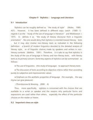 Upgrade to VIP
selected book Chapter 9 Stylistics ： Language and Literature
9.1 Introduction
Stylistics can be roughly defined as “the study of style” （Wales， 1989：
437）. However， it has been defined in different ways. Leech （1969：1）
regards it as the “study of the use of language in literature” and Widdowson（
1975： 3） defines it as “the study of literary discourse from a linguistic
orientation”. No one would deny that stylistics is oriented toward literary texts
， but it may also involve non-literary texts as indicated in the following
definition： a branch of modern linguistics devoted to the detailed analysis of
literary style， or of linguistic choices made by speakers and writers in non-
literary contexts （Baldick， 1991）. Therefore， it is safe to say that stylistics is
the study of the use of language in literary and non-literary texts， with literary
texts as its primary concern. Some key aspects of stylistics can be summarized as
follows：
● The use of linguistics （the study of language） to approach literary texts
● The discussion of texts according to objective criteria rather than according
purely to subjective and impressionistic values
● Emphasis on the aesthetic properties of language （for example， the way
rhyme can give pleasure）
（Thornborrow & Wareing， 2000： 4）
Thus， more specifically， stylistics is concerned with the choices that are
available to a writer or speaker and the reasons why particular forms and
expressions are used rather than others， especially the effect of the particular
choices on the reader or hearer.
9.2 Important views on style
 