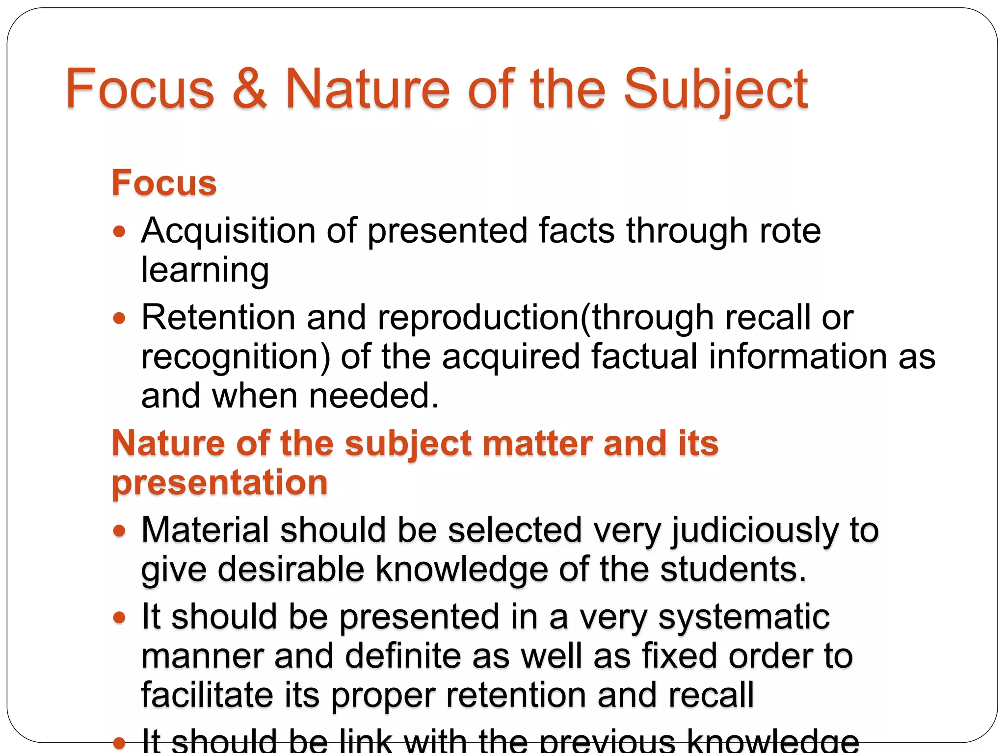 Focus & Nature of the Subject
Focus
 Acquisition of presented facts through rote
learning
 Retention and reproduction(through recall or
recognition) of the acquired factual information as
and when needed.
Nature of the subject matter and its
presentation
 Material should be selected very judiciously to
give desirable knowledge of the students.
 It should be presented in a very systematic
manner and definite as well as fixed order to
facilitate its proper retention and recall
 