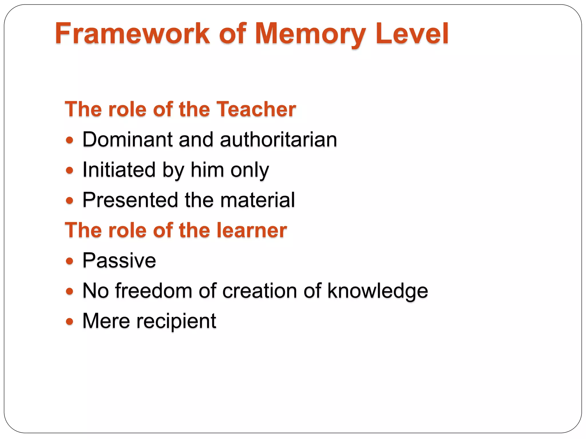 Framework of Memory Level
The role of the Teacher
 Dominant and authoritarian
 Initiated by him only
 Presented the material
The role of the learner
 Passive
 No freedom of creation of knowledge
 Mere recipient
 
