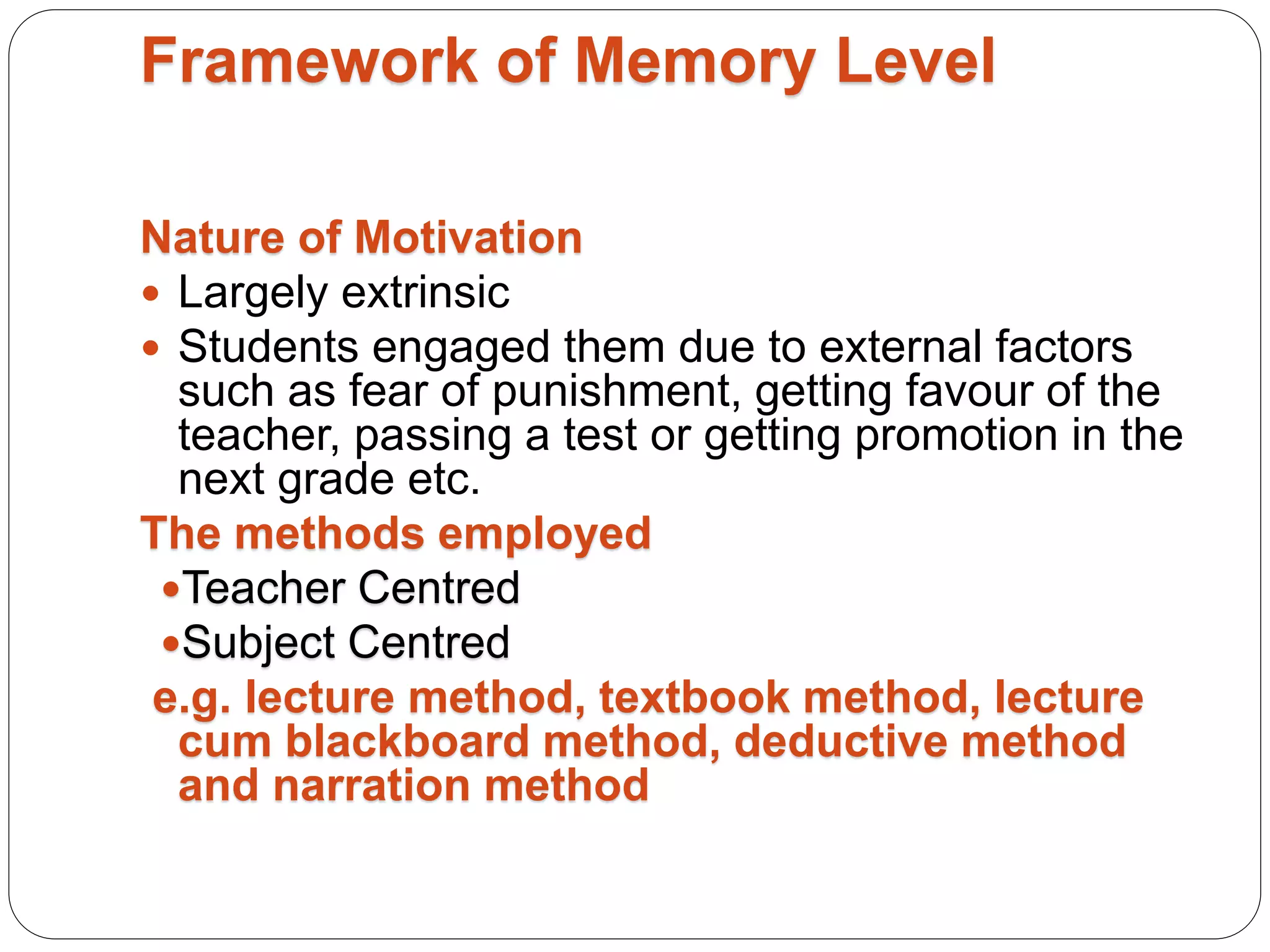 Framework of Memory Level
Nature of Motivation
 Largely extrinsic
 Students engaged them due to external factors
such as fear of punishment, getting favour of the
teacher, passing a test or getting promotion in the
next grade etc.
The methods employed
Teacher Centred
Subject Centred
e.g. lecture method, textbook method, lecture
cum blackboard method, deductive method
and narration method
 