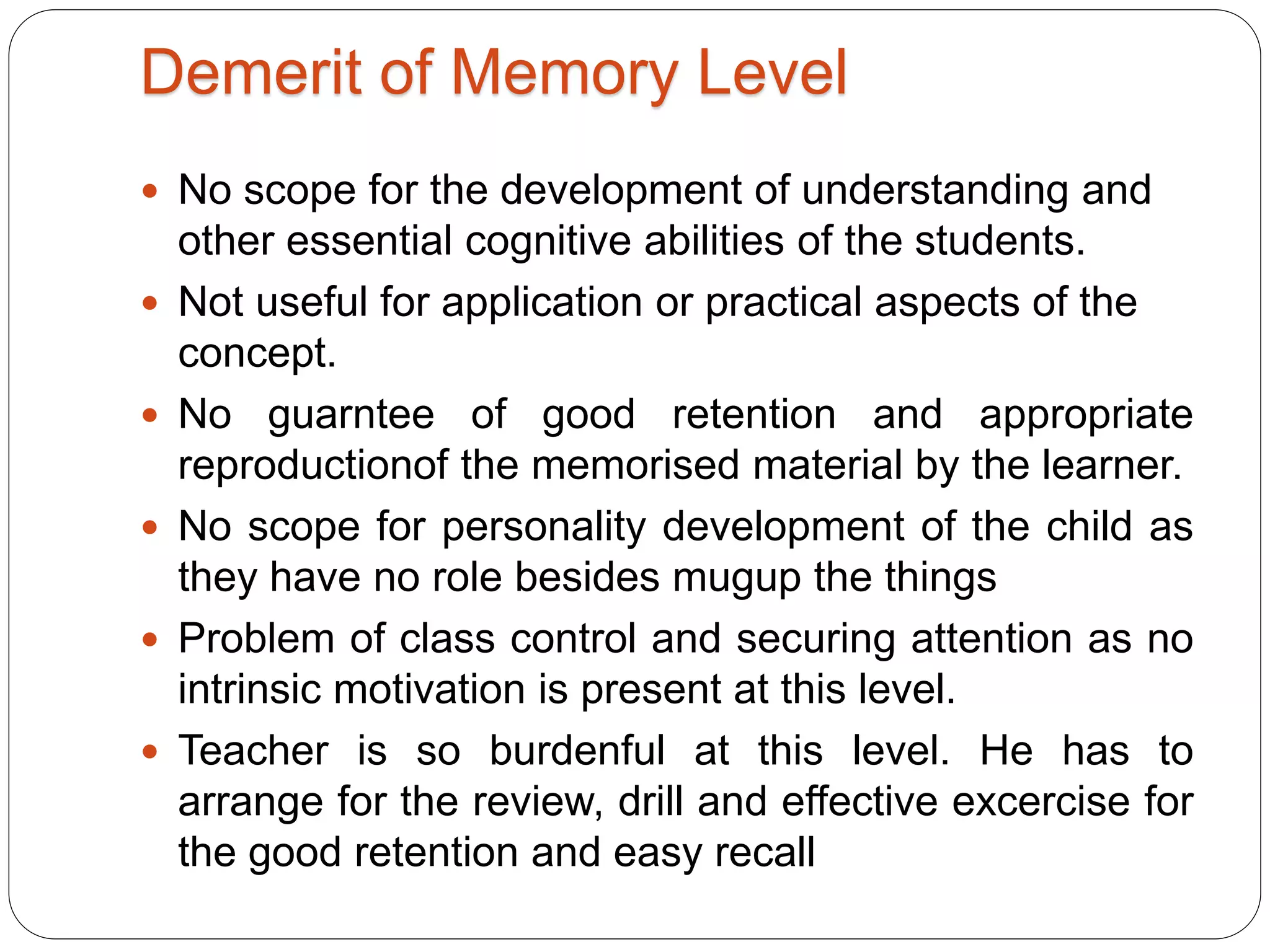 Demerit of Memory Level
 No scope for the development of understanding and
other essential cognitive abilities of the students.
 Not useful for application or practical aspects of the
concept.
 No guarntee of good retention and appropriate
reproductionof the memorised material by the learner.
 No scope for personality development of the child as
they have no role besides mugup the things
 Problem of class control and securing attention as no
intrinsic motivation is present at this level.
 Teacher is so burdenful at this level. He has to
arrange for the review, drill and effective excercise for
the good retention and easy recall
 