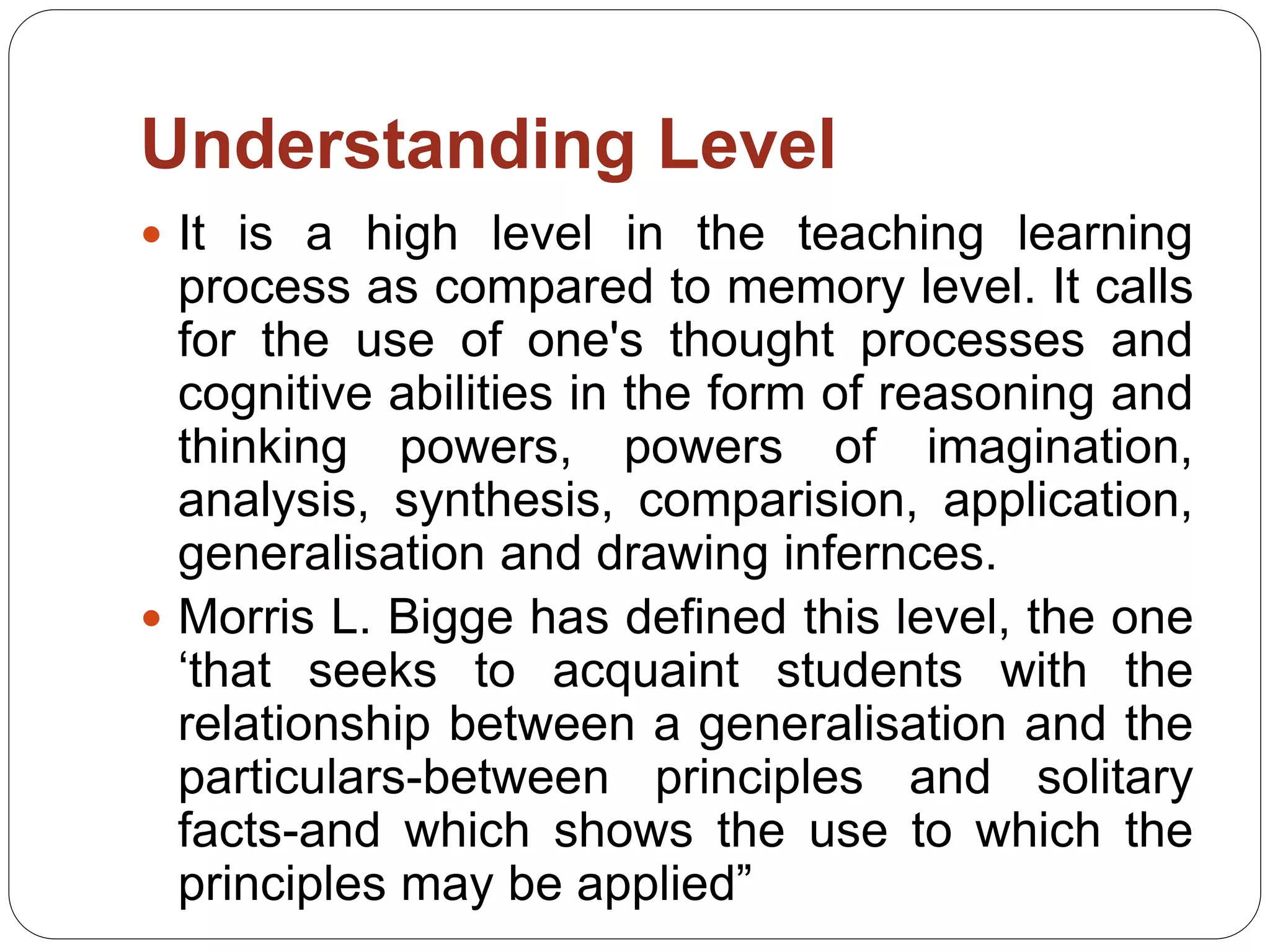 Understanding Level
 It is a high level in the teaching learning
process as compared to memory level. It calls
for the use of one's thought processes and
cognitive abilities in the form of reasoning and
thinking powers, powers of imagination,
analysis, synthesis, comparision, application,
generalisation and drawing infernces.
 Morris L. Bigge has defined this level, the one
‘that seeks to acquaint students with the
relationship between a generalisation and the
particulars-between principles and solitary
facts-and which shows the use to which the
principles may be applied”
 
