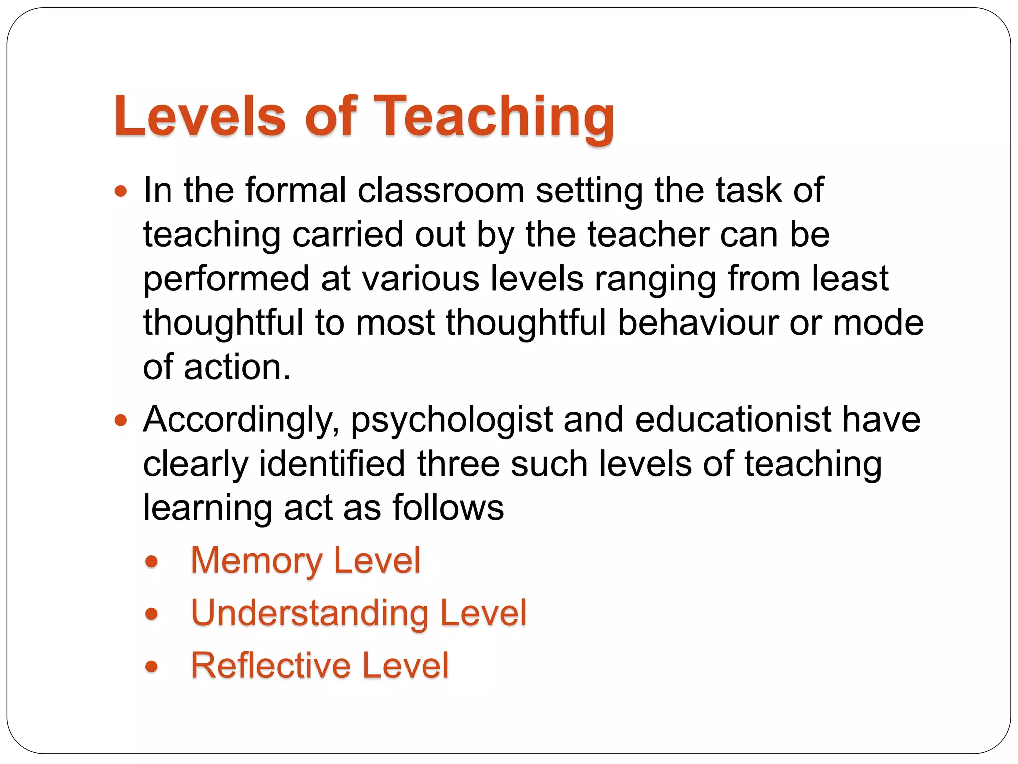 Levels of Teaching
 In the formal classroom setting the task of
teaching carried out by the teacher can be
performed at various levels ranging from least
thoughtful to most thoughtful behaviour or mode
of action.
 Accordingly, psychologist and educationist have
clearly identified three such levels of teaching
learning act as follows
 Memory Level
 Understanding Level
 Reflective Level
 