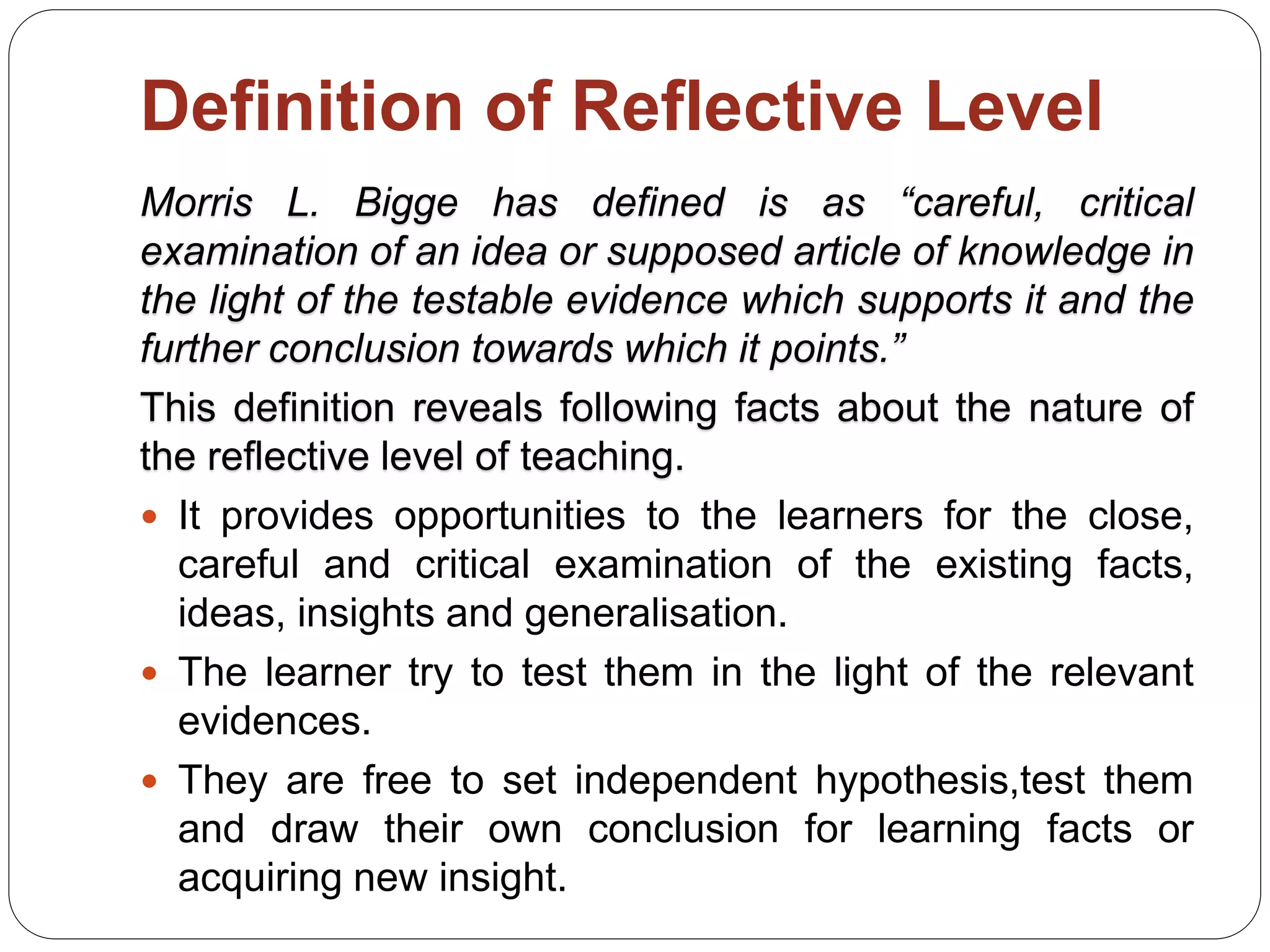 Definition of Reflective Level
Morris L. Bigge has defined is as “careful, critical
examination of an idea or supposed article of knowledge in
the light of the testable evidence which supports it and the
further conclusion towards which it points.”
This definition reveals following facts about the nature of
the reflective level of teaching.
 It provides opportunities to the learners for the close,
careful and critical examination of the existing facts,
ideas, insights and generalisation.
 The learner try to test them in the light of the relevant
evidences.
 They are free to set independent hypothesis,test them
and draw their own conclusion for learning facts or
acquiring new insight.
 