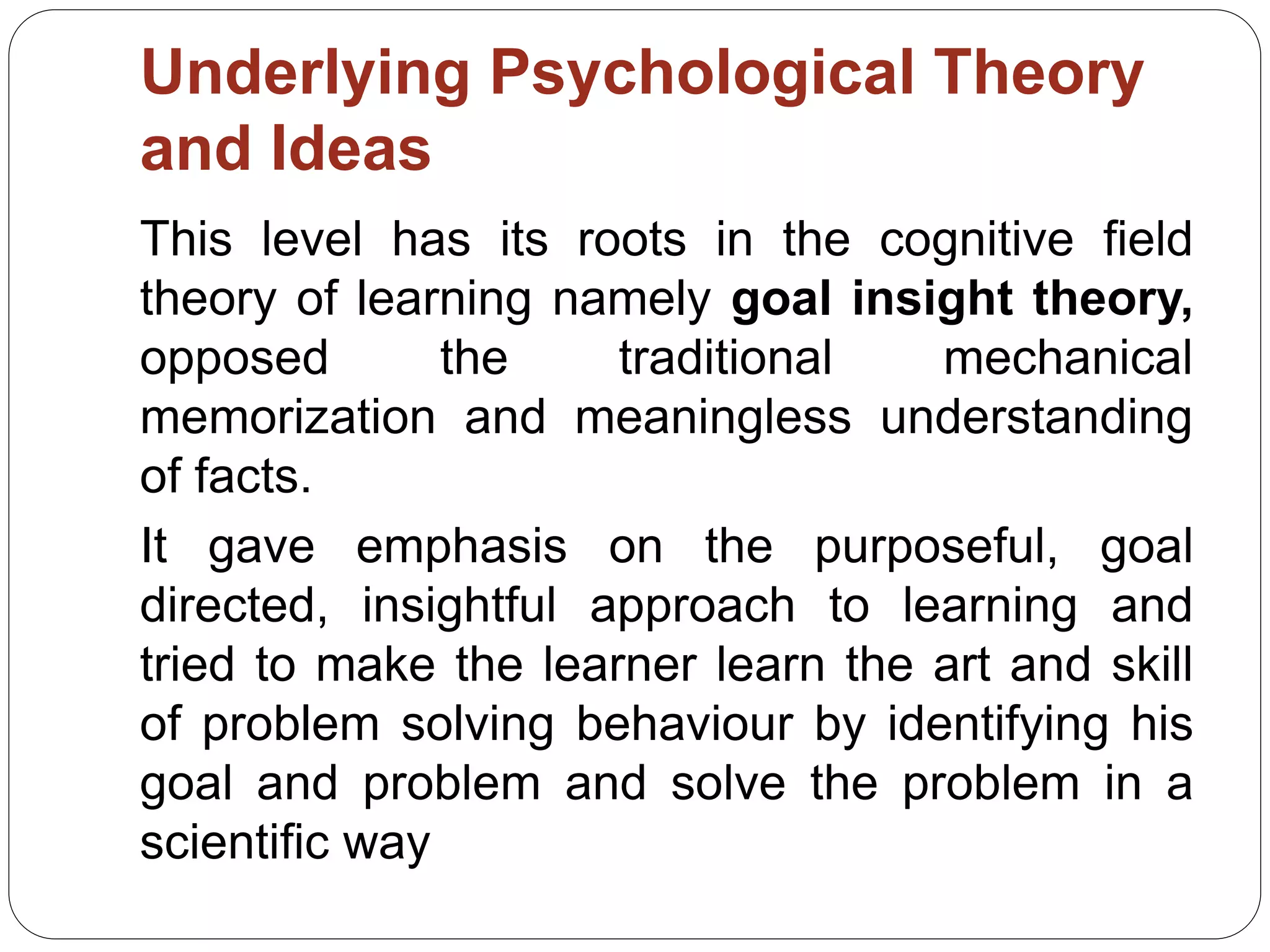 Underlying Psychological Theory
and Ideas
This level has its roots in the cognitive field
theory of learning namely goal insight theory,
opposed the traditional mechanical
memorization and meaningless understanding
of facts.
It gave emphasis on the purposeful, goal
directed, insightful approach to learning and
tried to make the learner learn the art and skill
of problem solving behaviour by identifying his
goal and problem and solve the problem in a
scientific way
 