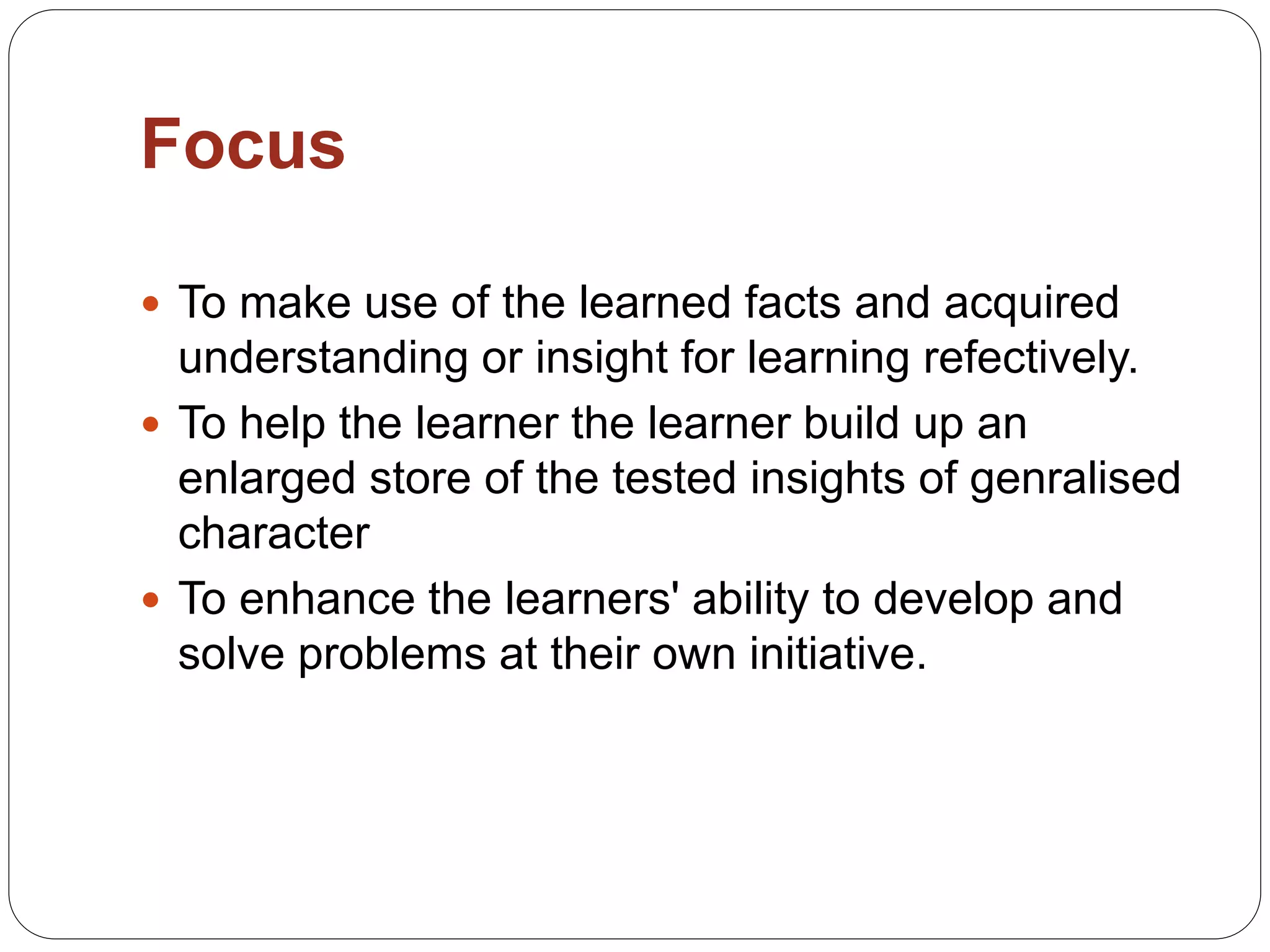 Focus
 To make use of the learned facts and acquired
understanding or insight for learning refectively.
 To help the learner the learner build up an
enlarged store of the tested insights of genralised
character
 To enhance the learners' ability to develop and
solve problems at their own initiative.
 