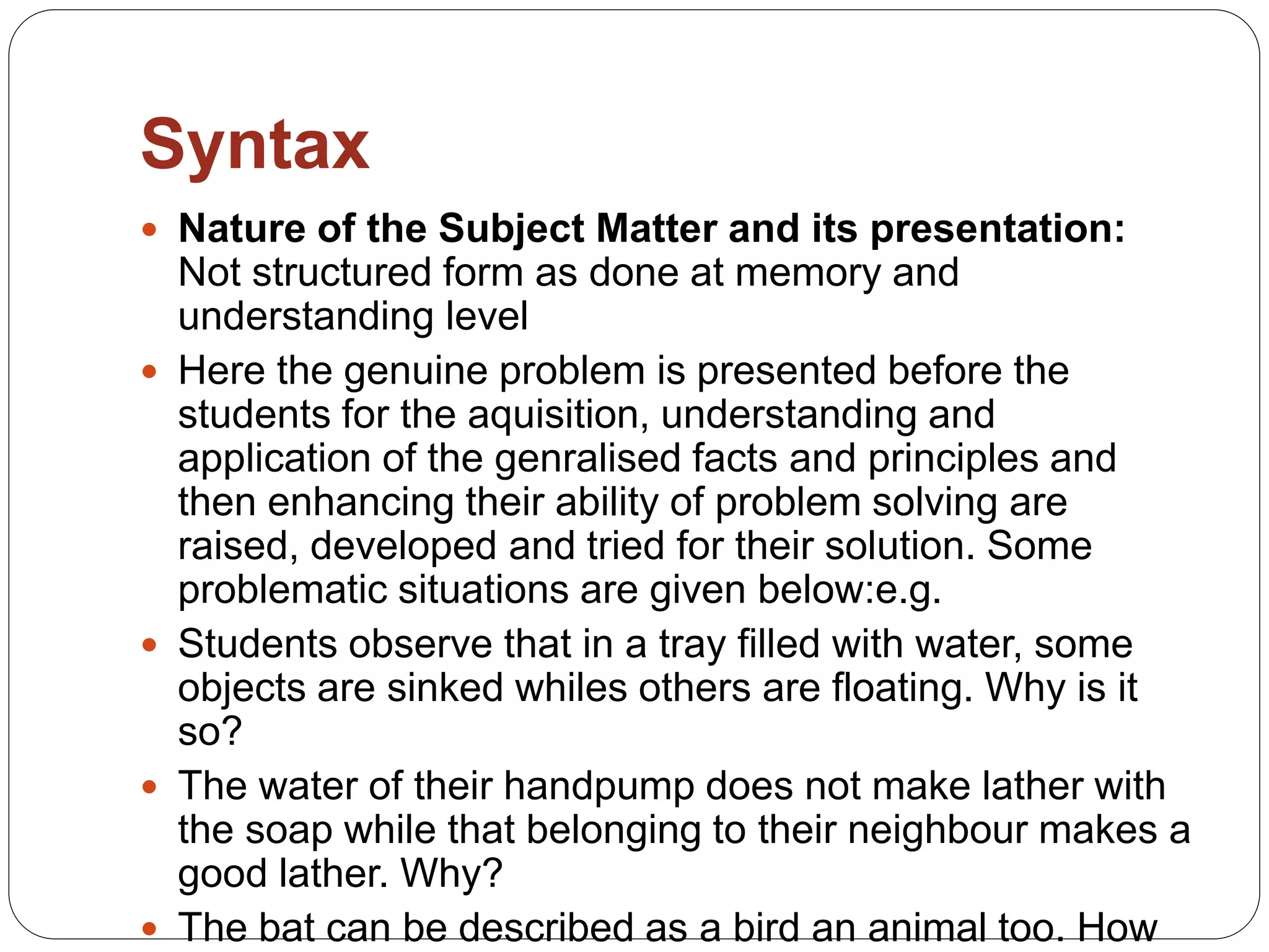 Syntax
 Nature of the Subject Matter and its presentation:
Not structured form as done at memory and
understanding level
 Here the genuine problem is presented before the
students for the aquisition, understanding and
application of the genralised facts and principles and
then enhancing their ability of problem solving are
raised, developed and tried for their solution. Some
problematic situations are given below:e.g.
 Students observe that in a tray filled with water, some
objects are sinked whiles others are floating. Why is it
so?
 The water of their handpump does not make lather with
the soap while that belonging to their neighbour makes a
good lather. Why?
 The bat can be described as a bird an animal too. How
 