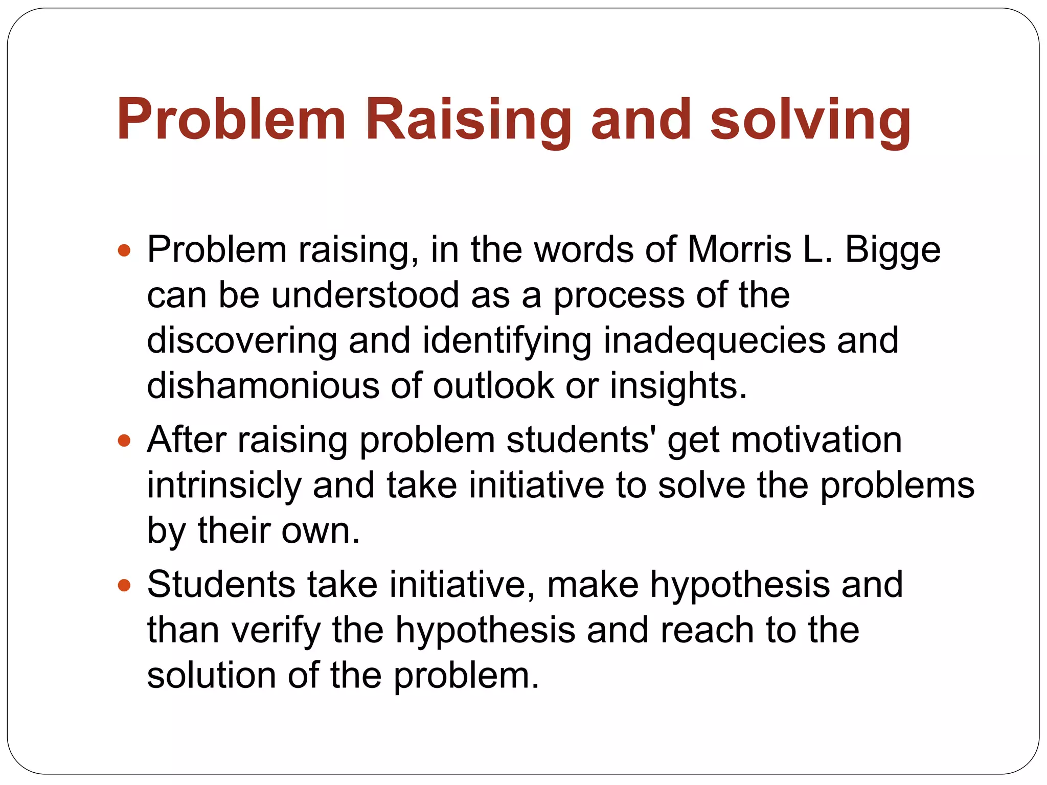 Problem Raising and solving
 Problem raising, in the words of Morris L. Bigge
can be understood as a process of the
discovering and identifying inadequecies and
dishamonious of outlook or insights.
 After raising problem students' get motivation
intrinsicly and take initiative to solve the problems
by their own.
 Students take initiative, make hypothesis and
than verify the hypothesis and reach to the
solution of the problem.
 