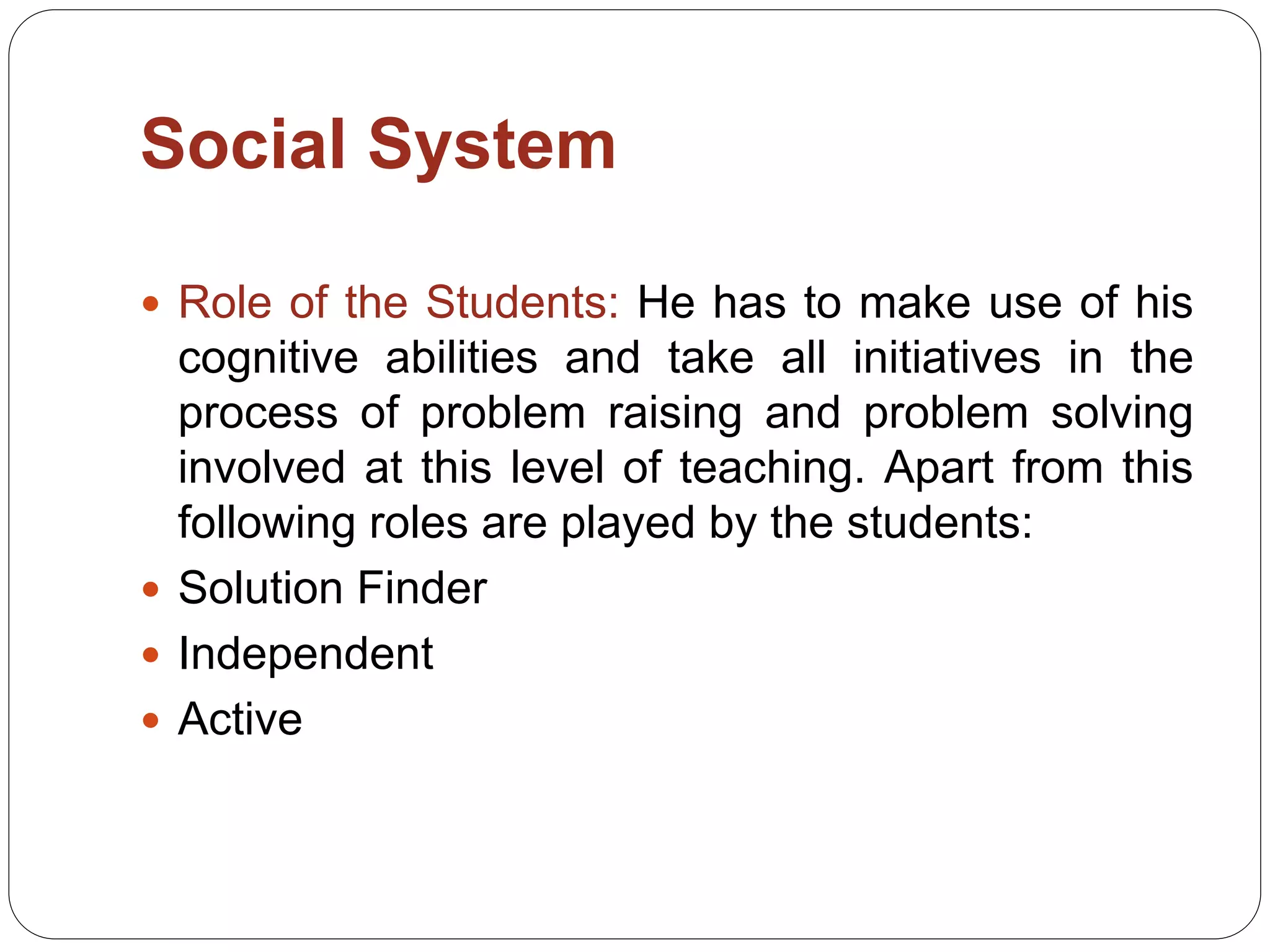 Social System
 Role of the Students: He has to make use of his
cognitive abilities and take all initiatives in the
process of problem raising and problem solving
involved at this level of teaching. Apart from this
following roles are played by the students:
 Solution Finder
 Independent
 Active
 