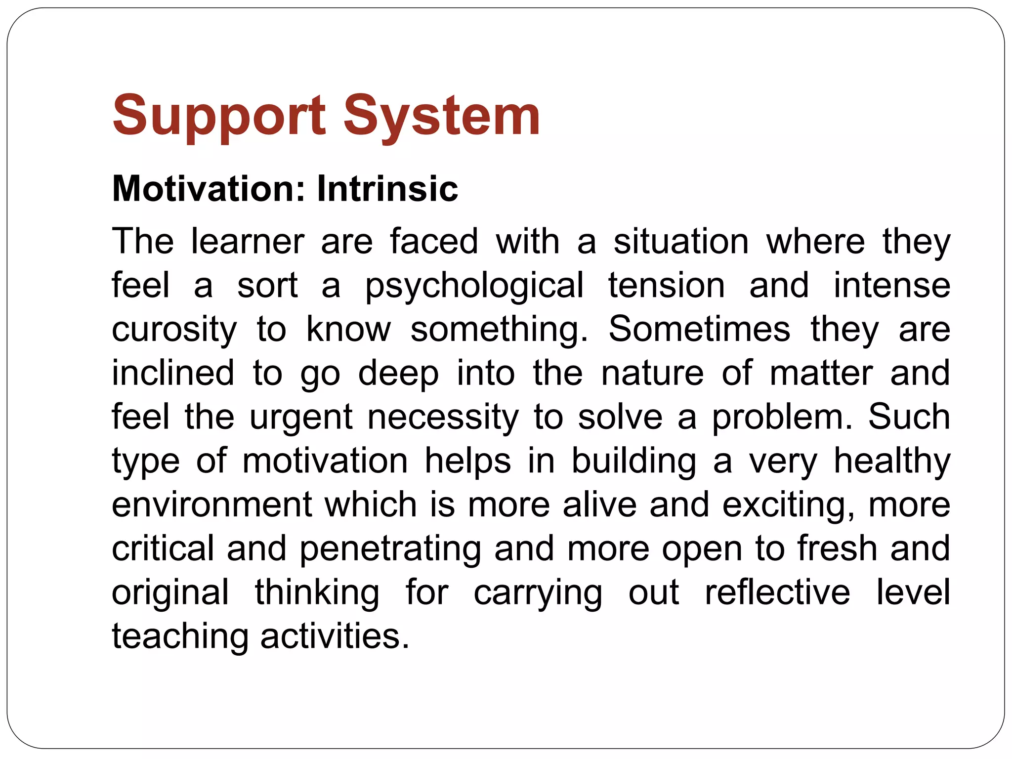 Support System
Motivation: Intrinsic
The learner are faced with a situation where they
feel a sort a psychological tension and intense
curosity to know something. Sometimes they are
inclined to go deep into the nature of matter and
feel the urgent necessity to solve a problem. Such
type of motivation helps in building a very healthy
environment which is more alive and exciting, more
critical and penetrating and more open to fresh and
original thinking for carrying out reflective level
teaching activities.
 