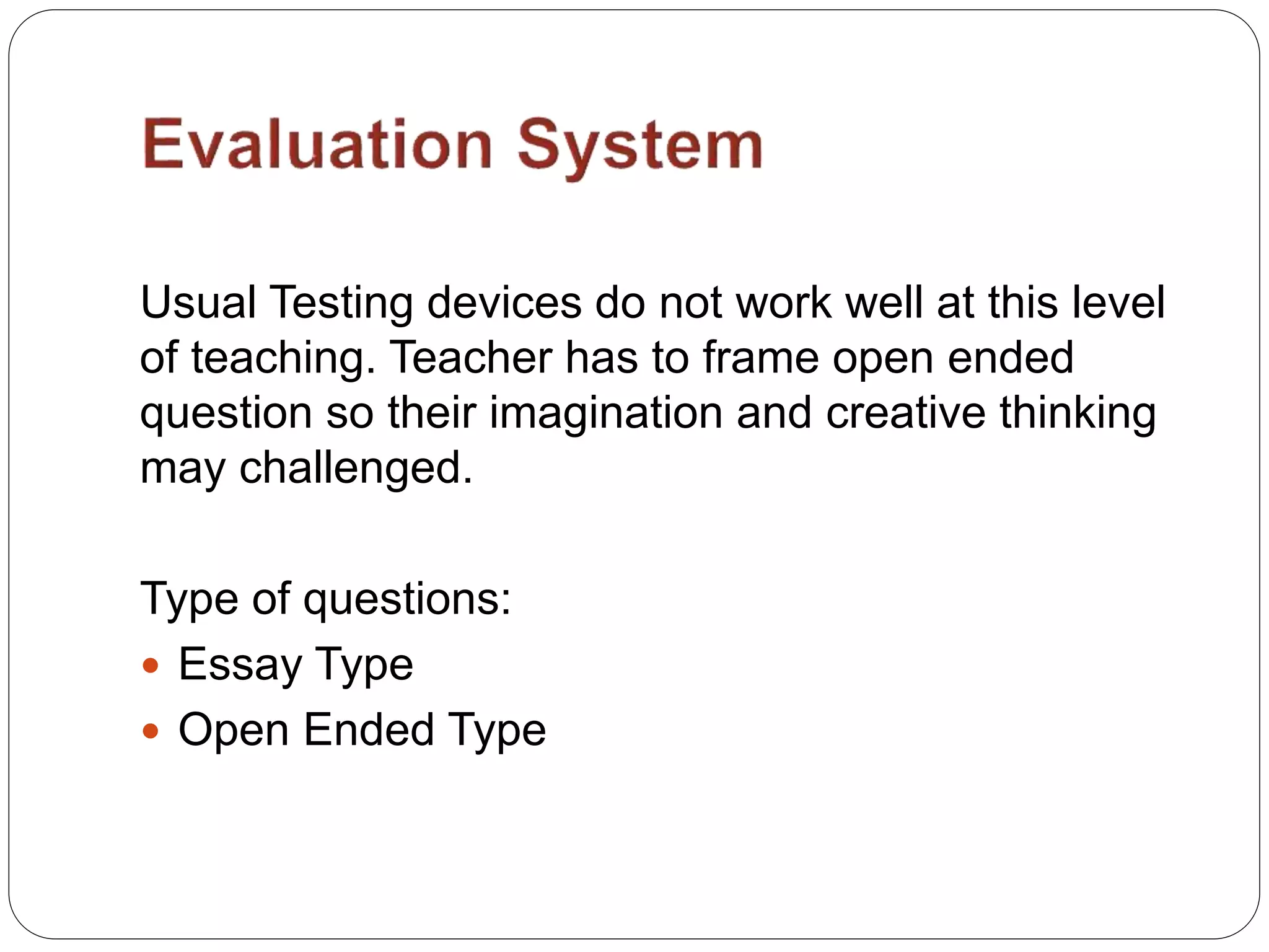 Usual Testing devices do not work well at this level
of teaching. Teacher has to frame open ended
question so their imagination and creative thinking
may challenged.
Type of questions:
 Essay Type
 Open Ended Type
 