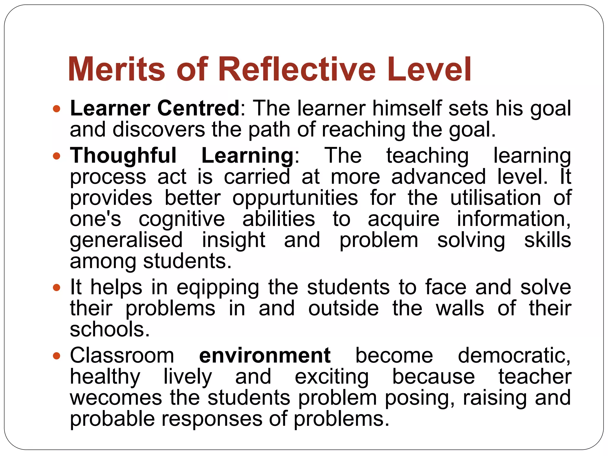 Merits of Reflective Level
 Learner Centred: The learner himself sets his goal
and discovers the path of reaching the goal.
 Thoughful Learning: The teaching learning
process act is carried at more advanced level. It
provides better oppurtunities for the utilisation of
one's cognitive abilities to acquire information,
generalised insight and problem solving skills
among students.
 It helps in eqipping the students to face and solve
their problems in and outside the walls of their
schools.
 Classroom environment become democratic,
healthy lively and exciting because teacher
wecomes the students problem posing, raising and
probable responses of problems.
 