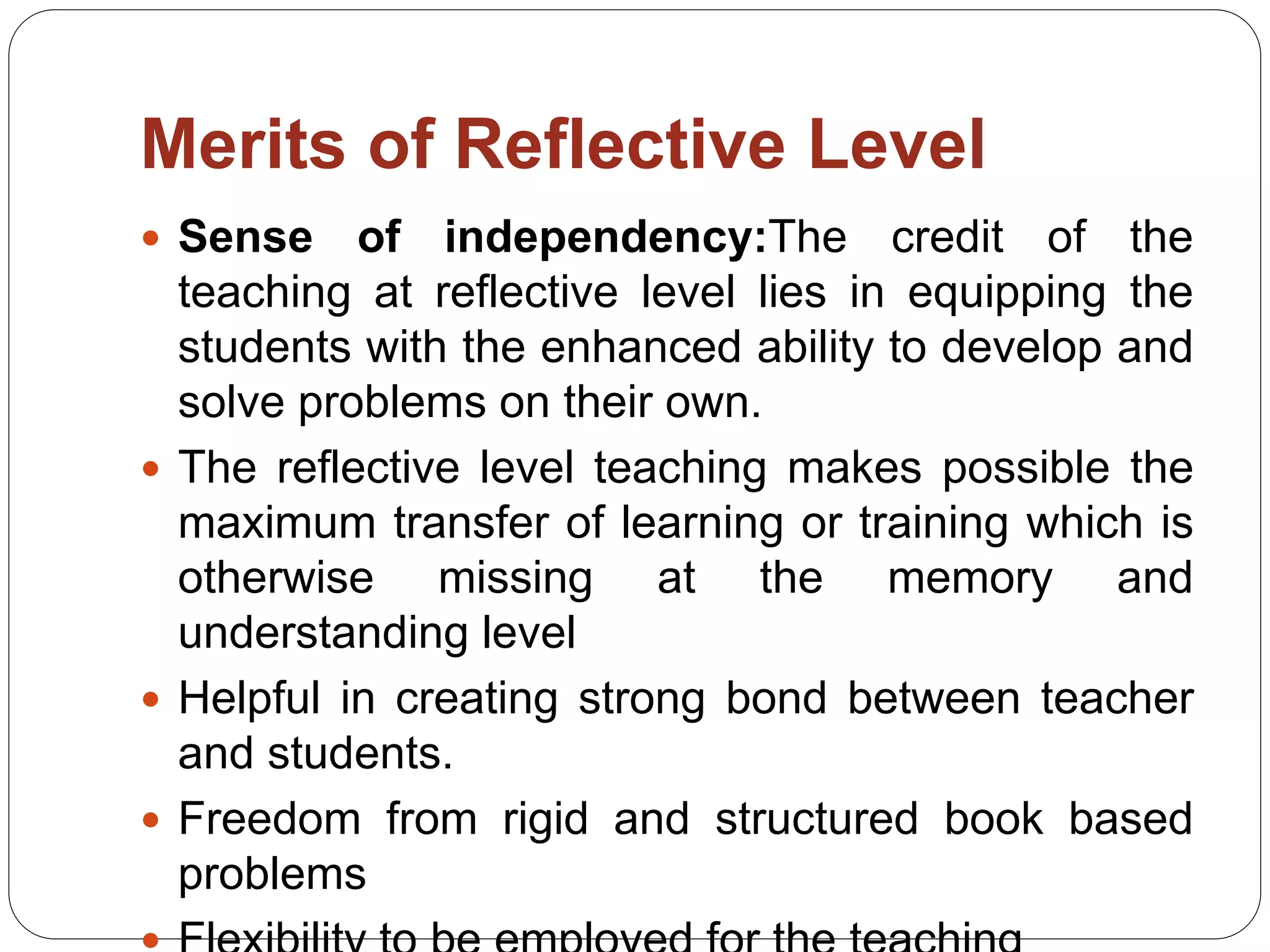 Merits of Reflective Level
 Sense of independency:The credit of the
teaching at reflective level lies in equipping the
students with the enhanced ability to develop and
solve problems on their own.
 The reflective level teaching makes possible the
maximum transfer of learning or training which is
otherwise missing at the memory and
understanding level
 Helpful in creating strong bond between teacher
and students.
 Freedom from rigid and structured book based
problems
 