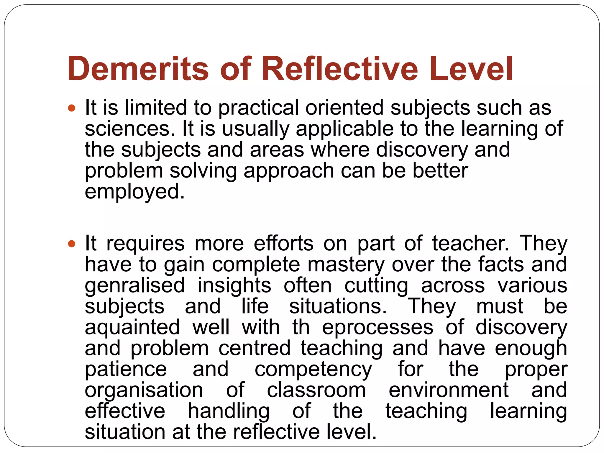 Demerits of Reflective Level
 It is limited to practical oriented subjects such as
sciences. It is usually applicable to the learning of
the subjects and areas where discovery and
problem solving approach can be better
employed.
 It requires more efforts on part of teacher. They
have to gain complete mastery over the facts and
genralised insights often cutting across various
subjects and life situations. They must be
aquainted well with th eprocesses of discovery
and problem centred teaching and have enough
patience and competency for the proper
organisation of classroom environment and
effective handling of the teaching learning
situation at the reflective level.
 